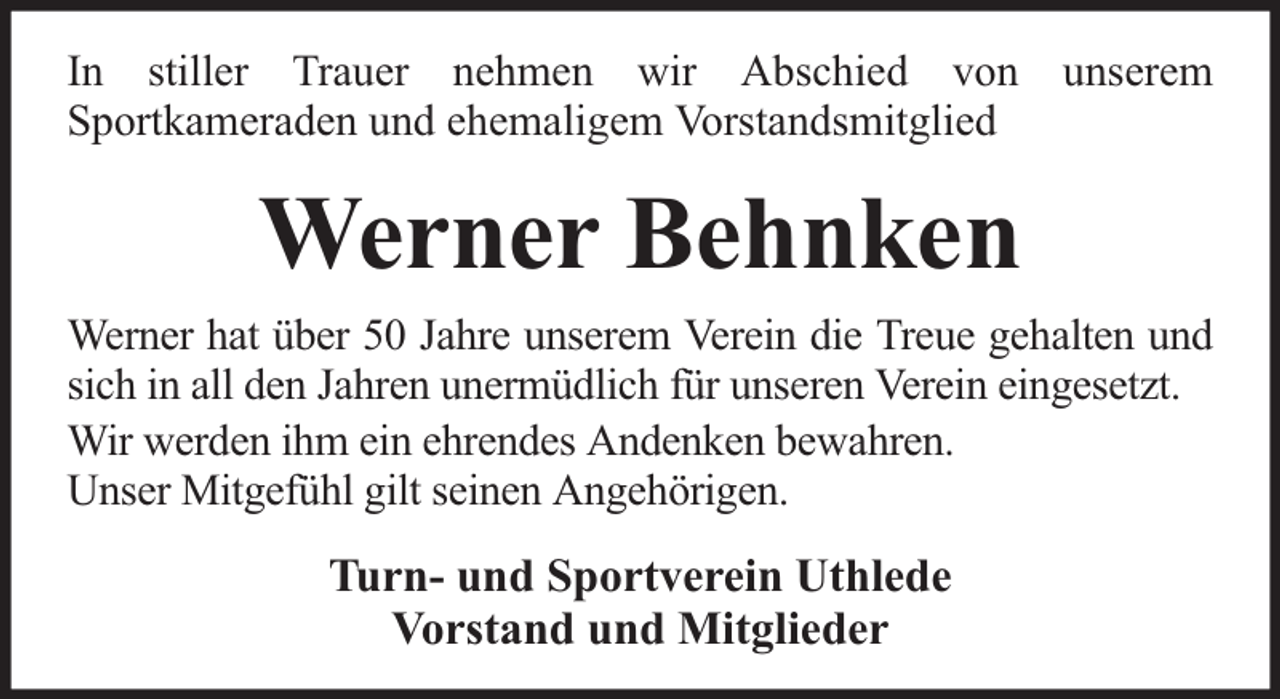 <p>In stiller Trauer nehmen wir Abschied von unserem<br />Sportkameraden und ehemaligem Vorstandsmitglied</p><p>Werner Behnken<br />Werner hat über 50 Jahre unserem Verein die Treue gehalten und<br />sich in all den Jahren unermüdlich für unseren Verein eingesetzt.<br />Wir werden ihm ein ehrendes Andenken bewahren.<br />Unser Mitgefühl gilt seinen Angehörigen.</p><p>Turn- und Sportverein Uthlede<br />Vorstand und Mitglieder</p>