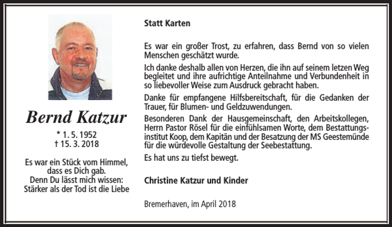 <p>Statt Karten</p><p>Bernd Katzur<br />* 1. 5. 1952<br />† 15. 3. 2018<br />Es war ein Stück vom Himmel,<br />dass es Dich gab.<br />Denn Du lässt mich wissen:<br />Stärker als der Tod ist die Liebe</p><p>Es war ein großer Trost, zu erfahren, dass Bernd von so vielen<br />Menschen geschätzt wurde.<br />Ich danke deshalb allen von Herzen, die ihn auf seinem letzen Weg<br />begleitet und ihre aufrichtige Anteilnahme und Verbundenheit in<br />so liebevoller Weise zum Ausdruck gebracht haben.<br />Danke für empfangene Hilfsbereitschaft, für die Gedanken der<br />Trauer, für Blumen- und Geldzuwendungen.<br />Besonderen Dank der Hausgemeinschaft, den Arbeitskollegen,<br />Herrn Pastor Rösel für die einfühlsamen Worte, dem Bestattungsinstitut Koop, dem Kapitän und der Besatzung der MS Geestemünde<br />für die würdevolle Gestaltung der Seebestattung.<br />Es hat uns zu tiefst bewegt.<br />Christine Katzur und Kinder<br />Bremerhaven, im April 2018</p>