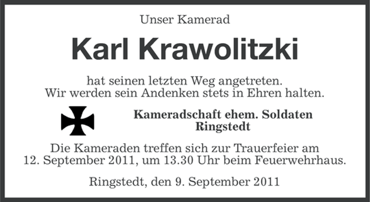 <p>Unser Kamerad</p><p>Karl Krawolitzki<br />hat seinen letzten Weg angetreten.<br />Wir werden sein Andenken stets in Ehren halten.<br />Kameradschaft ehem. Soldaten<br />Ringstedt<br />Die Kameraden treffen sich zur Trauerfeier am<br />12. September 2011, um 13.30 Uhr beim Feuerwehrhaus.<br />Ringstedt, den 9. September 2011</p>