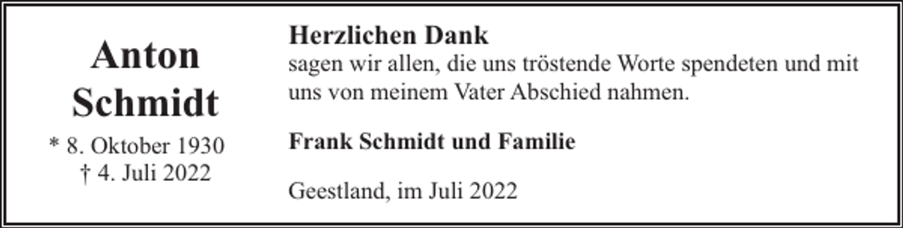 <p>Anton<br />Schmidt<br />* 8. Oktober 1930<br />† 4. Juli 2022</p><p>Herzlichen Dank</p><p>sagen wir allen, die uns tröstende Worte spendeten und mit<br />uns von meinem Vater Abschied nahmen.<br />Frank Schmidt und Familie<br />Geestland, im Juli 2022</p>