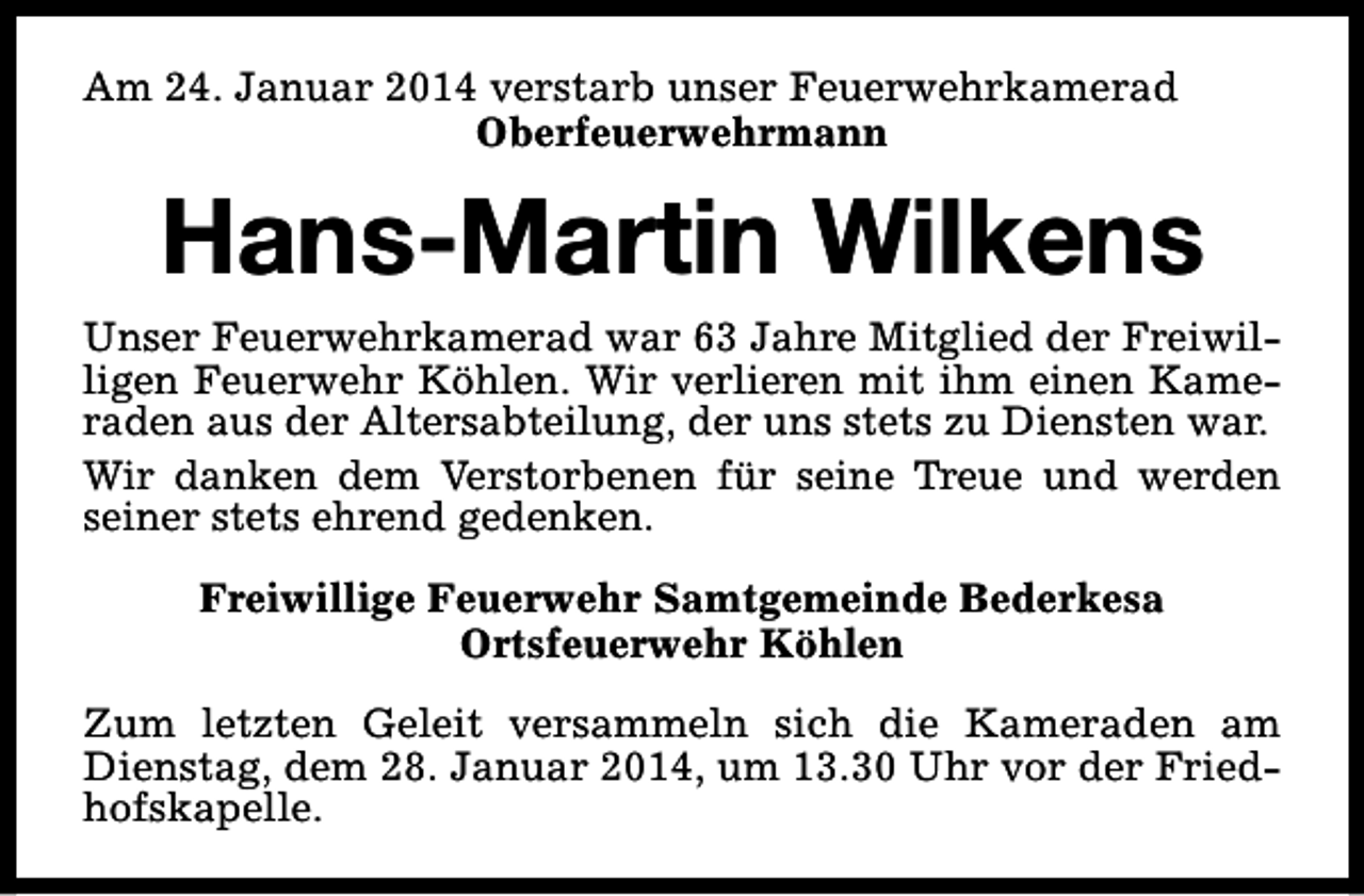<p>Am 24. Januar 2014 verstarb unser Feuerwehrkamerad<br />Oberfeuerwehrmann</p><p>Hans-Martin Wilkens<br />Unser Feuerwehrkamerad war 63 Jahre Mitglied der Freiwilligen Feuerwehr Köhlen. Wir verlieren mit ihm einen Kameraden aus der Altersabteilung, der uns stets zu Diensten war.<br />Wir danken dem Verstorbenen für seine Treue und werden<br />seiner stets ehrend gedenken.<br />Freiwillige Feuerwehr Samtgemeinde Bederkesa<br />Ortsfeuerwehr Köhlen<br />Zum letzten Geleit versammeln sich die Kameraden am<br />Dienstag, dem 28. Januar 2014, um 13.30 Uhr vor der Friedhofskapelle.</p>