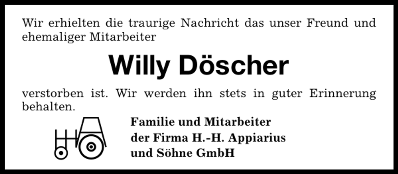<p>Wir erhielten die traurige Nachricht das unser Freund und<br />ehemaliger Mitarbeiter</p><p>Willy Döscher<br />verstorben ist. Wir werden ihn stets in guter Erinnerung<br />behalten.<br />Familie und Mitarbeiter<br />der Firma H.-H. Appiarius<br />und Söhne GmbH</p>