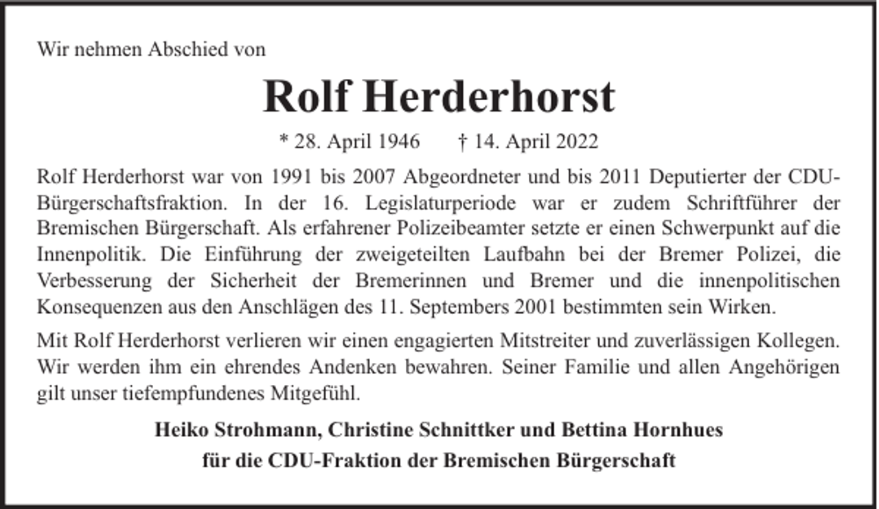 <p>Wir nehmen Abschied von</p><p>Rolf Herderhorst<br />* 28. April 1946</p><p>† 14. April 2022</p><p>Rolf Herderhorst war von 1991 bis 2007 Abgeordneter und bis 2011 Deputierter der CDUBürgerschaftsfraktion. In der 16. Legislaturperiode war er zudem Schriftführer der<br />Bremischen Bürgerschaft. Als erfahrener Polizeibeamter setzte er einen Schwerpunkt auf die<br />Innenpolitik. Die Einführung der zweigeteilten Laufbahn bei der Bremer Polizei, die<br />Verbesserung der Sicherheit der Bremerinnen und Bremer und die innenpolitischen<br />Konsequenzen aus den Anschlägen des 11. Septembers 2001 bestimmten sein Wirken.<br />Mit Rolf Herderhorst verlieren wir einen engagierten Mitstreiter und zuverlässigen Kollegen.<br />Wir werden ihm ein ehrendes Andenken bewahren. Seiner Familie und allen Angehörigen<br />gilt unser tiefempfundenes Mitgefühl.<br />Heiko Strohmann, Christine Schnittker und Bettina Hornhues<br />für die CDU-Fraktion der Bremischen Bürgerschaft</p>