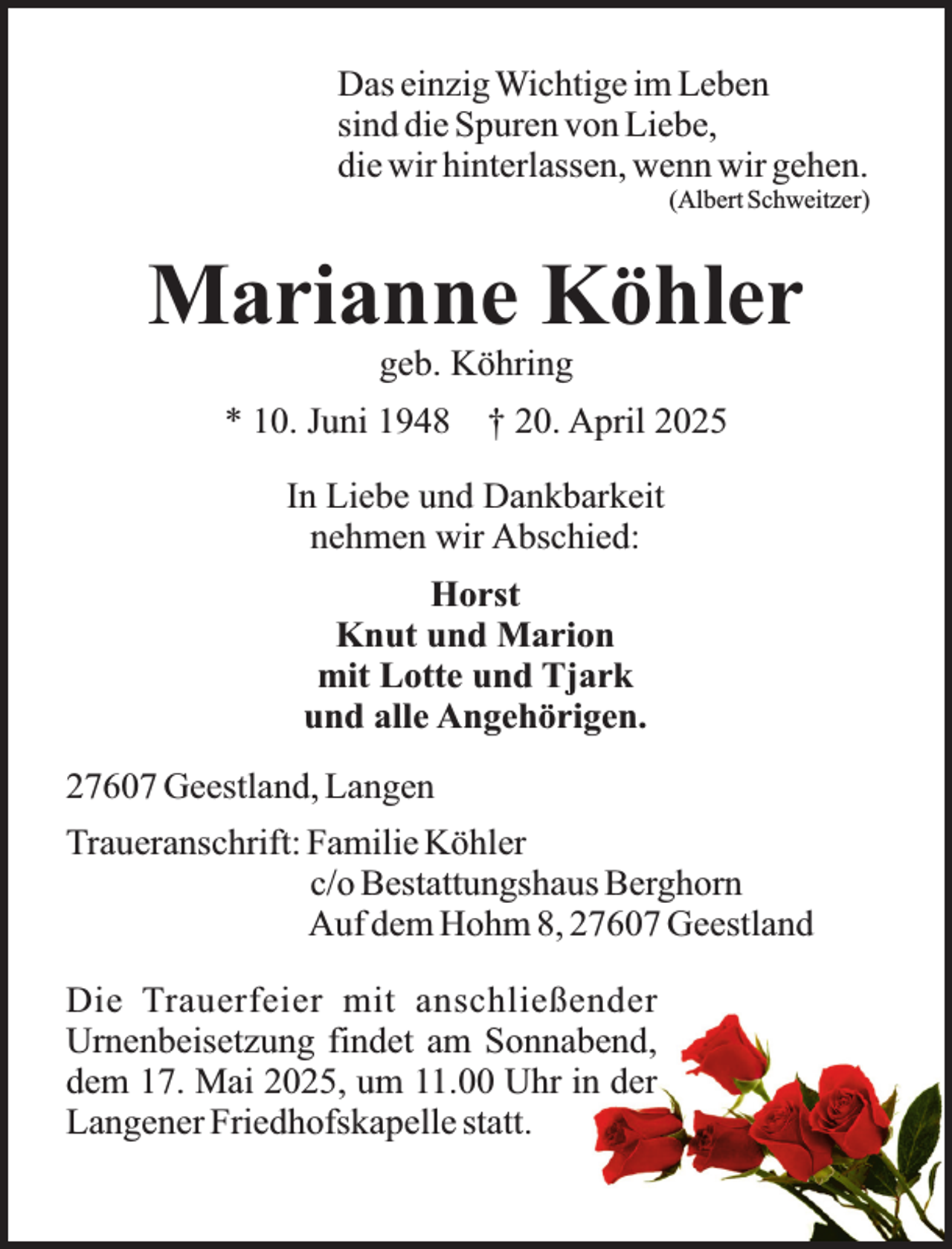 <p>Das einzig Wichtige im Leben<br />sind die Spuren von Liebe,<br />die wir hinterlassen, wenn wir gehen.</p><p>(Albert Schweitzer)</p><p>Marianne Köhler<br />geb. Köhring</p><p>* 10. Juni 1948</p><p>† 20. April 2025</p><p>In Liebe und Dankbarkeit<br />nehmen wir Abschied:<br />Horst<br />Knut und Marion<br />mit Lotte und Tjark<br />und alle Angehörigen.<br />27607 Geestland, Langen<br />Traueranschrift: Familie Köhler<br />c/o Bestattungshaus Berghorn<br />Auf dem Hohm 8, 27607 Geestland<br />Die Trauerfeier mit anschließender<br />Urnenbeisetzung findet am Sonnabend,<br />dem 17. Mai 2025, um 11.00 Uhr in der<br />Langener Friedhofskapelle statt.</p>