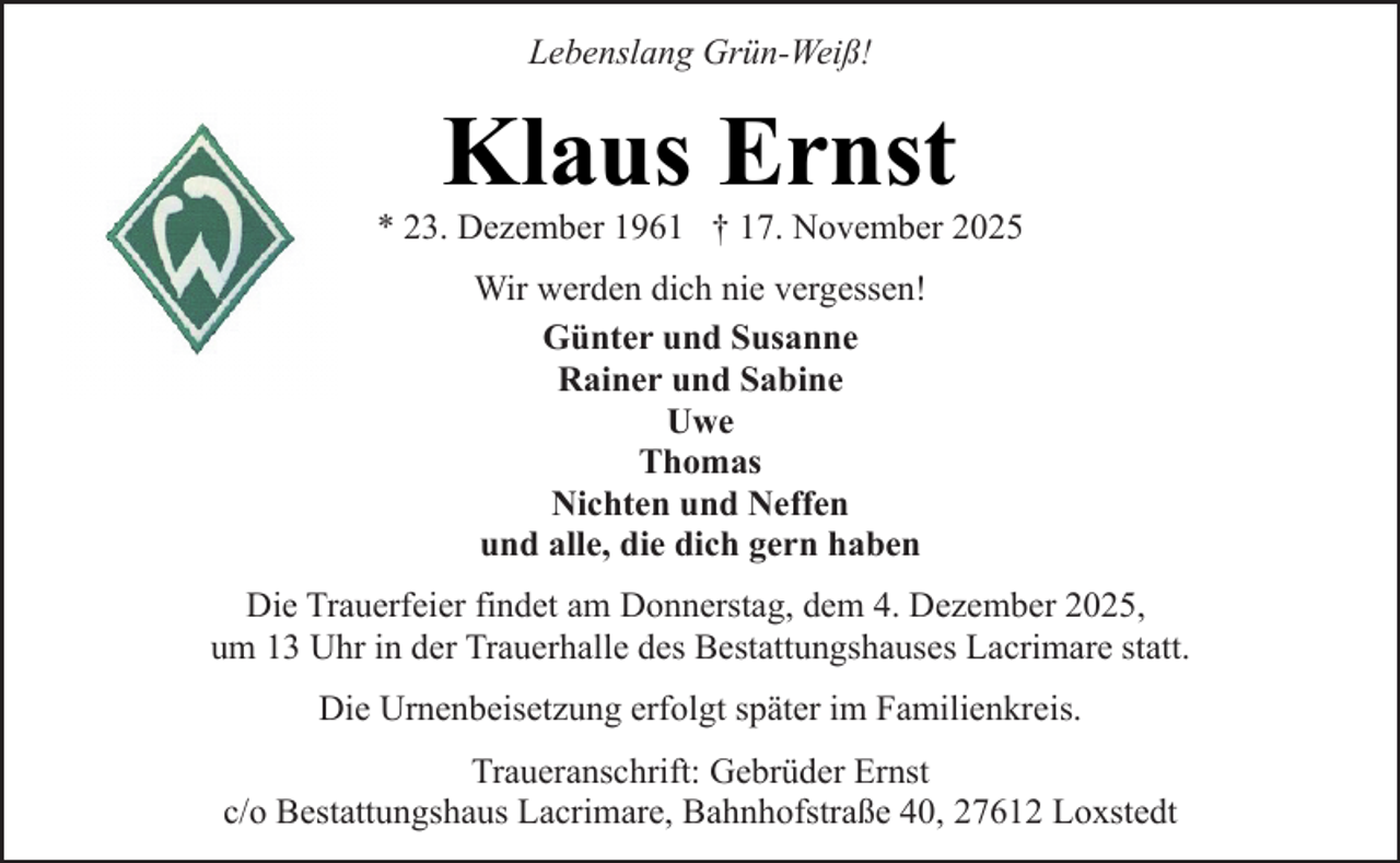 <p>Lebenslang Grün-Weiß!</p><p>Klaus Ernst</p><p>* 23. Dezember 1961 † 17. November 2025<br />Wir werden dich nie vergessen!<br />Günter und Susanne<br />Rainer und Sabine<br />Uwe<br />Thomas<br />Nichten und Neffen<br />und alle, die dich gern haben<br />Die Trauerfeier findet am Donnerstag, dem 4. Dezember 2025,<br />um 13 Uhr in der Trauerhalle des Bestattungshauses Lacrimare statt.<br />Die Urnenbeisetzung erfolgt später im Familienkreis.<br />Traueranschrift: Gebrüder Ernst<br />c/o Bestattungshaus Lacrimare, Bahnhofstraße 40, 27612 Loxstedt</p>