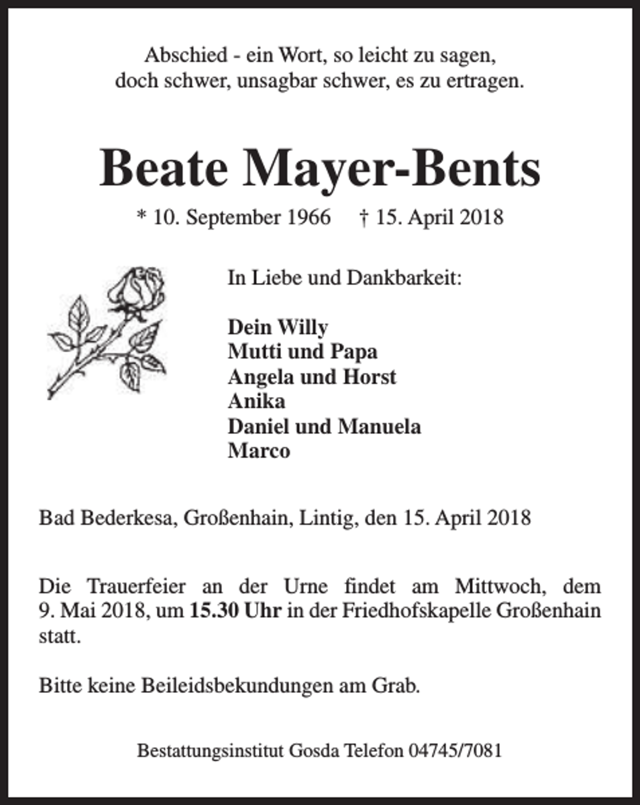 <p>Abschied - ein Wort, so leicht zu sagen,<br />doch schwer, unsagbar schwer, es zu ertragen.</p><p>Beate Mayer-Bents<br />* 10. September 1966</p><p>† 15. April 2018</p><p>In Liebe und Dankbarkeit:<br />Dein Willy<br />Mutti und Papa<br />Angela und Horst<br />Anika<br />Daniel und Manuela<br />Marco<br />Bad Bederkesa, Großenhain, Lintig, den 15. April 2018<br />Die Trauerfeier an der Urne findet am Mittwoch, dem<br />9. Mai 2018, um 15.30 Uhr in der Friedhofskapelle Großenhain<br />statt.<br />Bitte keine Beileidsbekundungen am Grab.<br />Bestattungsinstitut Gosda Telefon 04745/7081</p>