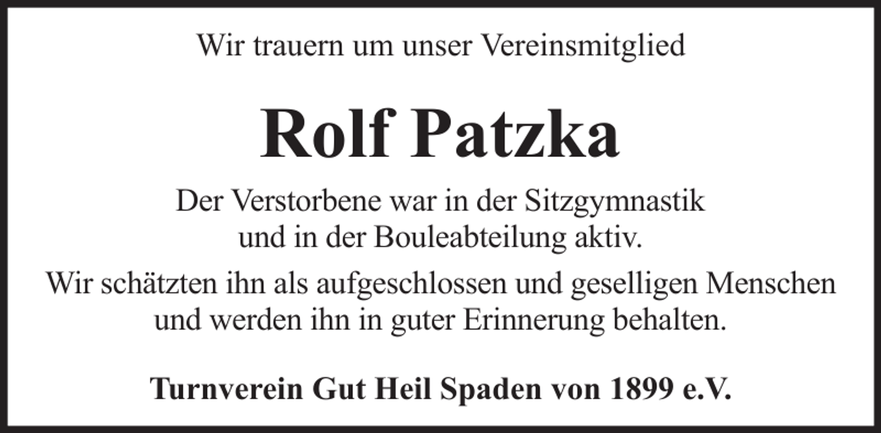 <p>Wir trauern um unser Vereinsmitglied</p><p>Rolf Patzka<br />Der Verstorbene war in der Sitzgymnastik<br />und in der Bouleabteilung aktiv.<br />Wir schätzten ihn als aufgeschlossen und geselligen Menschen<br />und werden ihn in guter Erinnerung behalten.<br />Turnverein Gut Heil Spaden von 1899 e.V.</p>