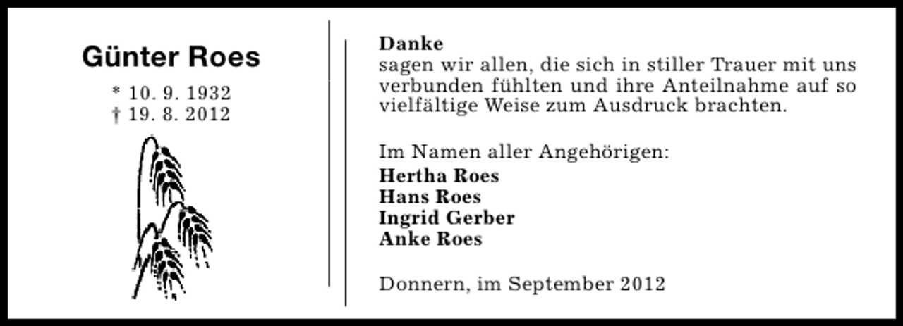<p>Günter Roes<br />* 10. 9. 1932<br />† 19. 8. 2012</p><p>Danke<br />sagen wir allen, die sich in stiller Trauer mit uns<br />verbunden fühlten und ihre Anteilnahme auf so<br />vielfältige Weise zum Ausdruck brachten.<br />Im Namen aller Angehörigen:<br />Hertha Roes<br />Hans Roes<br />Ingrid Gerber<br />Anke Roes<br />Donnern, im September 2012</p>