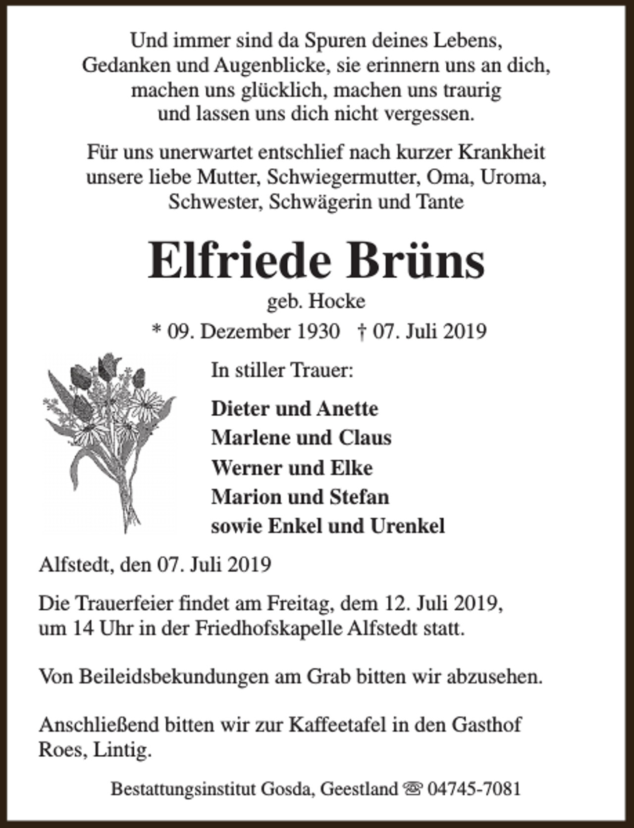<p>Und immer sind da Spuren deines Lebens,<br />Gedanken und Augenblicke, sie erinnern uns an dich,<br />machen uns glücklich, machen uns traurig<br />und lassen uns dich nicht vergessen.<br />Für uns unerwartet entschlief nach kurzer Krankheit<br />unsere liebe Mutter, Schwiegermutter, Oma, Uroma,<br />Schwester, Schwägerin und Tante</p><p>Elfriede Brüns</p><p>geb. Hocke<br />* 09. Dezember 1930 † 07. Juli 2019<br />In stiller Trauer:<br />Dieter und Anette<br />Marlene und Claus<br />Werner und Elke<br />Marion und Stefan<br />sowie Enkel und Urenkel</p><p>Alfstedt, den 07. Juli 2019<br />Die Trauerfeier findet am Freitag, dem 12. Juli 2019,<br />um 14 Uhr in der Friedhofskapelle Alfstedt statt.<br />Von Beileidsbekundungen am Grab bitten wir abzusehen.<br />Anschließend bitten wir zur Kaffeetafel in den Gasthof<br />Roes, Lintig.<br />Bestattungsinstitut Gosda, Geestland s 04745-7081</p>