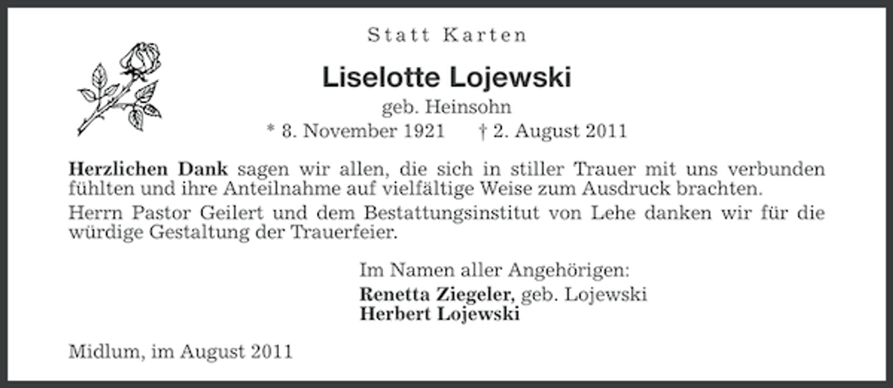 <p>Statt Karten</p><p>Liselotte Lojewski<br />geb. Heinsohn<br />* 8. November 1921<br />† 2. August 2011<br />Herzlichen Dank sagen wir allen, die sich in stiller Trauer mit uns verbunden<br />fühlten und ihre Anteilnahme auf vielfältige Weise zum Ausdruck brachten.<br />Herrn Pastor Geilert und dem Bestattungsinstitut von Lehe danken wir für die<br />würdige Gestaltung der Trauerfeier.<br />Im Namen aller Angehörigen:<br />Renetta Ziegeler, geb. Lojewski<br />Herbert Lojewski<br />Midlum, im August 2011</p>