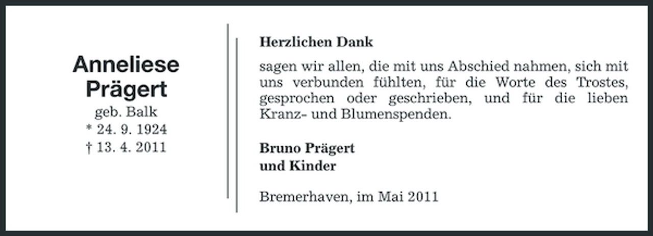 <p>Herzlichen Dank</p><p>Anneliese Prägert<br />geb. Balk * 24. 9. 1924 † 13. 4. 2011</p><p>sagen wir allen, die mit uns Abschied nahmen, sich mit uns verbunden fühlten, für die Worte des Trostes, gesprochen oder geschrieben, und für die lieben Kranz- und Blumenspenden. Bruno Prägert und Kinder Bremerhaven, im Mai 2011</p>