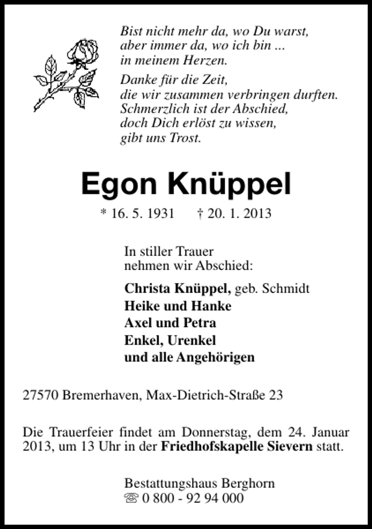 <p>Bist nicht mehr da, wo Du warst,<br />aber immer da, wo ich bin ...<br />in meinem Herzen.<br />Danke für die Zeit,<br />die wir zusammen verbringen durften.<br />Schmerzlich ist der Abschied,<br />doch Dich erlöst zu wissen,<br />gibt uns Trost.</p><p>Egon Knüppel<br />* 16. 5. 1931</p><p>† 20. 1. 2013</p><p>In stiller Trauer<br />nehmen wir Abschied:<br />Christa Knüppel, geb. Schmidt<br />Heike und Hanke<br />Axel und Petra<br />Enkel, Urenkel<br />und alle Angehörigen<br />27570 Bremerhaven, Max-Dietrich-Straße 23<br />Die Trauerfeier findet am Donnerstag, dem 24. Januar<br />2013, um 13 Uhr in der Friedhofskapelle Sievern statt.<br />Bestattungshaus Berghorn<br />s 0 800 - 92 94 000</p>