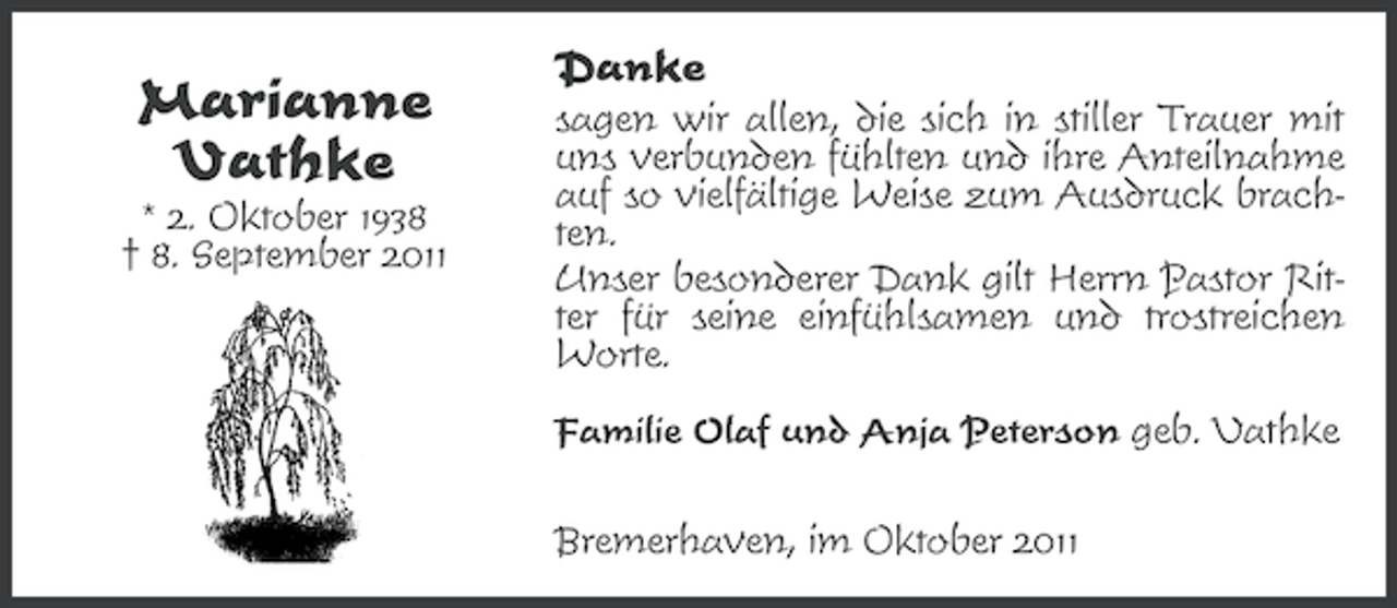 <p>Marianne<br />Vathke<br />* 2. Oktober 1938<br />† 8. September 2011</p><p>Danke<br />sagen wir allen, die sich in stiller Trauer mit<br />uns verbunden fühlten und ihre Anteilnahme<br />auf so vielfältige Weise zum Ausdruck brachten.<br />Unser besonderer Dank gilt Herrn Pastor Ritter für seine einfühlsamen und trostreichen<br />Worte.<br />Familie Olaf und Anja Peterson geb. Vathke<br />Bremerhaven, im Oktober 2011</p>
