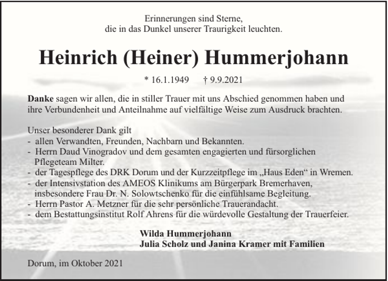 <p>Erinnerungen sind Sterne,<br />die in das Dunkel unserer Traurigkeit leuchten.</p><p>Heinrich (Heiner) Hummerjohann<br />* 16.1.1949</p><p>† 9.9.2021</p><p>Danke sagen wir allen, die in stiller Trauer mit uns Abschied genommen haben und<br />ihre Verbundenheit und Anteilnahme auf vielfältige Weise zum Ausdruck brachten.<br />Unser besonderer Dank gilt<br />- allen Verwandten, Freunden, Nachbarn und Bekannten.<br />- Herrn Daud Vinogradov und dem gesamten engagierten und fürsorglichen<br />Pflegeteam Milter.<br />- der Tagespflege des DRK Dorum und der Kurzzeitpflege im „Haus Eden“ in Wremen.<br />- der Intensivstation des AMEOS Klinikums am Bürgerpark Bremerhaven,<br />insbesondere Frau Dr. N. Solowtschenko für die einfühlsame Begleitung.<br />- Herrn Pastor A. Metzner für die sehr persönliche Trauerandacht.<br />- dem Bestattungsinstitut Rolf Ahrens für die würdevolle Gestaltung der Trauerfeier.<br />Wilda Hummerjohann<br />Julia Scholz und Janina Kramer mit Familien<br />Dorum, im Oktober 2021</p>