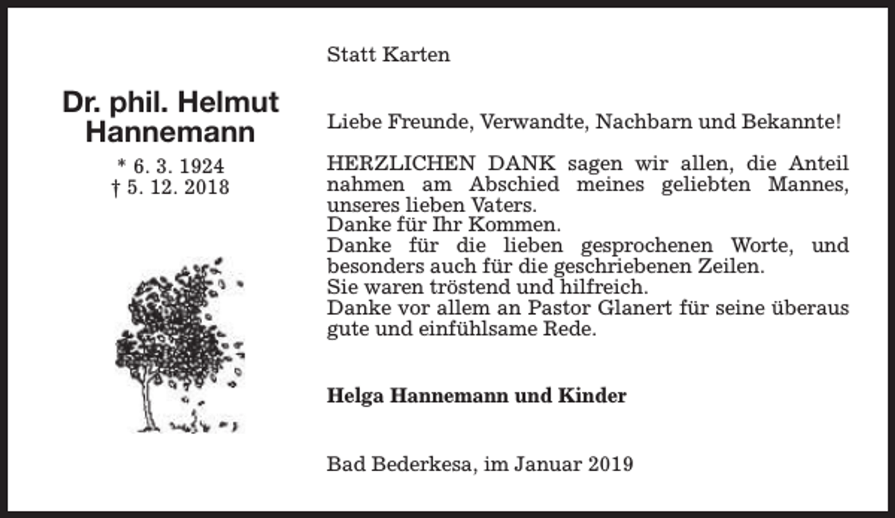<p>Statt Karten</p><p>Dr. phil. Helmut<br />Hannemann<br />* 6. 3. 1924<br />† 5. 12. 2018</p><p>Liebe Freunde, Verwandte, Nachbarn und Bekannte!<br />HERZLICHEN DANK sagen wir allen, die Anteil<br />nahmen am Abschied meines geliebten Mannes,<br />unseres lieben Vaters.<br />Danke für Ihr Kommen.<br />Danke für die lieben gesprochenen Worte, und<br />besonders auch für die geschriebenen Zeilen.<br />Sie waren tröstend und hilfreich.<br />Danke vor allem an Pastor Glanert für seine überaus<br />gute und einfühlsame Rede.<br />Helga Hannemann und Kinder<br />Bad Bederkesa, im Januar 2019</p>
