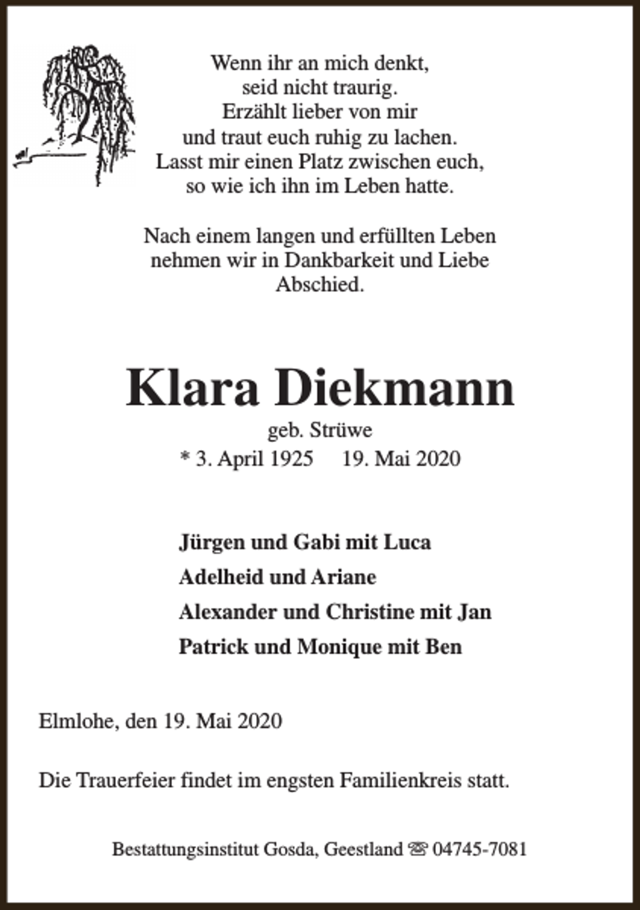 <p>Wenn ihr an mich denkt,<br />seid nicht traurig.<br />Erzählt lieber von mir<br />und traut euch ruhig zu lachen.<br />Lasst mir einen Platz zwischen euch,<br />so wie ich ihn im Leben hatte.<br />Nach einem langen und erfüllten Leben<br />nehmen wir in Dankbarkeit und Liebe<br />Abschied.</p><p>Klara Diekmann<br />geb. Strüwe<br />* 3. April 1925 19. Mai 2020</p><p>Jürgen und Gabi mit Luca<br />Adelheid und Ariane<br />Alexander und Christine mit Jan<br />Patrick und Monique mit Ben<br />Elmlohe, den 19. Mai 2020<br />Die Trauerfeier findet im engsten Familienkreis statt.<br />Bestattungsinstitut Gosda, Geestland s 04745-7081</p>