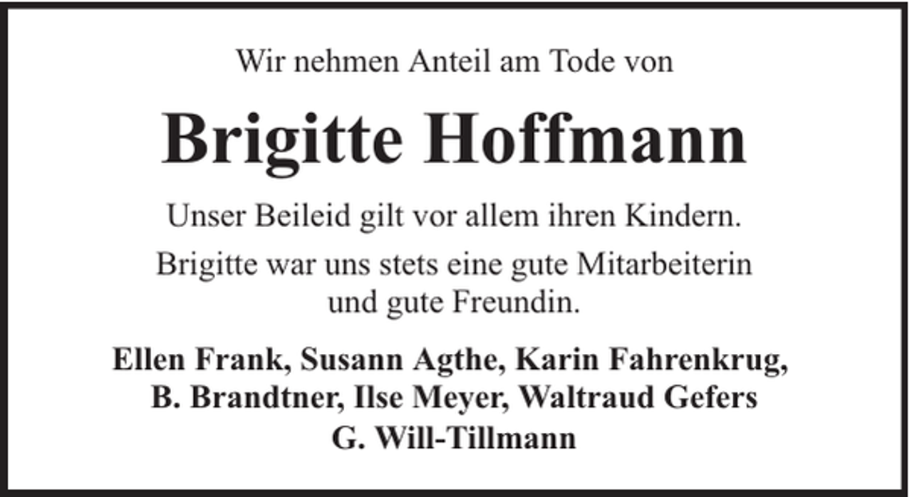 <p>Wir nehmen Anteil am Tode von</p><p>Brigitte Hoffmann<br />Unser Beileid gilt vor allem ihren Kindern.<br />Brigitte war uns stets eine gute Mitarbeiterin<br />und gute Freundin.<br />Ellen Frank, Susann Agthe, Karin Fahrenkrug,<br />B. Brandtner, Ilse Meyer, Waltraud Gefers<br />G. Will-Tillmann</p>