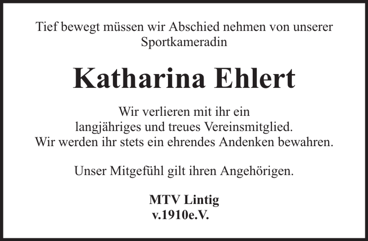 <p>Tief bewegt müssen wir Abschied nehmen von unserer<br />Sportkameradin</p><p>Katharina Ehlert<br />Wir verlieren mit ihr ein<br />langjähriges und treues Vereinsmitglied.<br />Wir werden ihr stets ein ehrendes Andenken bewahren.<br />Unser Mitgefühl gilt ihren Angehörigen.<br />MTV Lintig<br />v.1910e.V.</p>