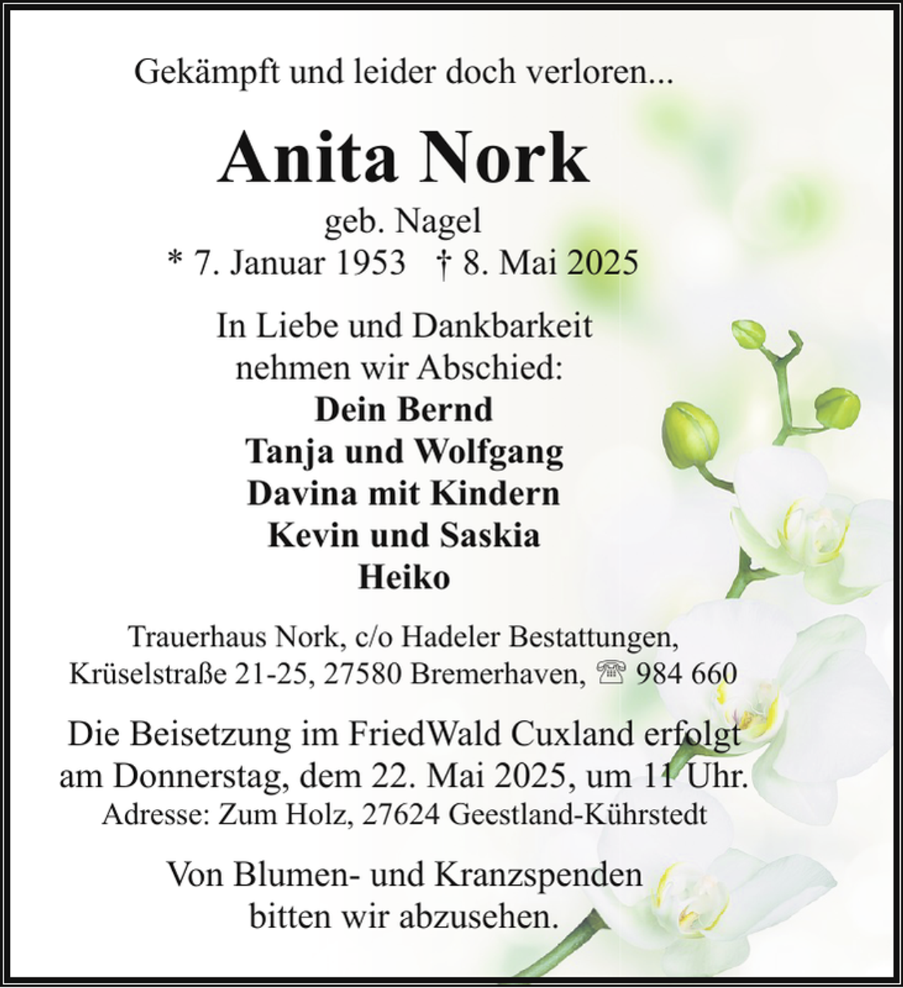 <p>Gekämpft und leider doch verloren...</p><p>Anita Nork</p><p>geb. Nagel<br />* 7. Januar 1953 † 8. Mai 2025<br />In Liebe und Dankbarkeit<br />nehmen wir Abschied:<br />Dein Bernd<br />Tanja und Wolfgang<br />Davina mit Kindern<br />Kevin und Saskia<br />Heiko<br />Trauerhaus Nork, c/o Hadeler Bestattungen,<br />Krüselstraße 21-25, 27580 Bremerhaven, ' 984 660</p><p>Die Beisetzung im FriedWald Cuxland erfolgt<br />am Donnerstag, dem 22. Mai 2025, um 11 Uhr.<br />Adresse: Zum Holz, 27624 Geestland-Kührstedt</p><p>Von Blumen- und Kranzspenden<br />bitten wir abzusehen.</p>