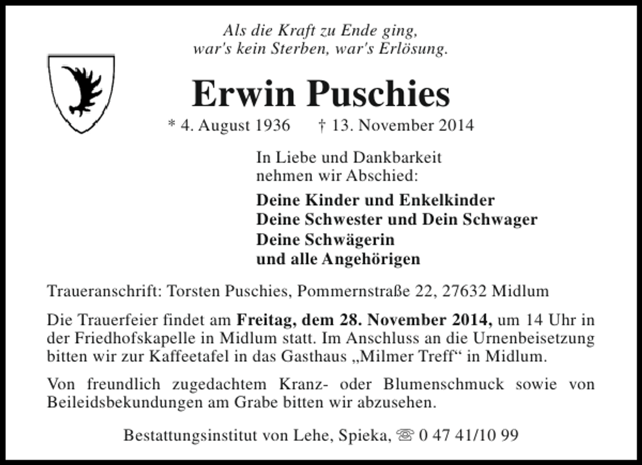 <p>Als die Kraft zu Ende ging,<br />war's kein Sterben, war's Erlösung.</p><p>Erwin Puschies</p><p>* 4. August 1936</p><p>† 13. November 2014</p><p>In Liebe und Dankbarkeit<br />nehmen wir Abschied:<br />Deine Kinder und Enkelkinder<br />Deine Schwester und Dein Schwager<br />Deine Schwägerin<br />und alle Angehörigen<br />Traueranschrift: Torsten Puschies, Pommernstraße 22, 27632 Midlum<br />Die Trauerfeier findet am Freitag, dem 28. November 2014, um 14 Uhr in<br />der Friedhofskapelle in Midlum statt. Im Anschluss an die Urnenbeisetzung<br />bitten wir zur Kaffeetafel in das Gasthaus „Milmer Treff“ in Midlum.<br />Von freundlich zugedachtem Kranz- oder Blumenschmuck sowie von<br />Beileidsbekundungen am Grabe bitten wir abzusehen.<br />Bestattungsinstitut von Lehe, Spieka, s 0 47 41/10 99</p>