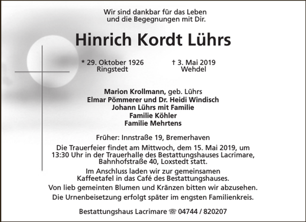 <p>Wir sind dankbar für das Leben<br />und die Begegnungen mit Dir.</p><p>Hinrich Kordt Lührs<br />* 29. Oktober 1926<br />Ringstedt</p><p>† 3. Mai 2019<br />Wehdel</p><p>Marion Krollmann, geb. Lührs<br />Elmar Pömmerer und Dr. Heidi Windisch<br />Johann Lührs mit Familie<br />Familie Köhler<br />Familie Mehrtens<br />Früher: Innstraße 19, Bremerhaven<br />Die Trauerfeier findet am Mittwoch, dem 15. Mai 2019, um<br />13:30 Uhr in der Trauerhalle des Bestattungshauses Lacrimare,<br />Bahnhofstraße 40, Loxstedt statt.<br />Im Anschluss laden wir zur gemeinsamen<br />Kaffeetafel in das Café des Bestattungshauses.<br />Von lieb gemeinten Blumen und Kränzen bitten wir abzusehen.<br />Die Urnenbeisetzung erfolgt später im engsten Familienkreis.<br />Bestattungshaus Lacrimare s 04744 / 820207</p>