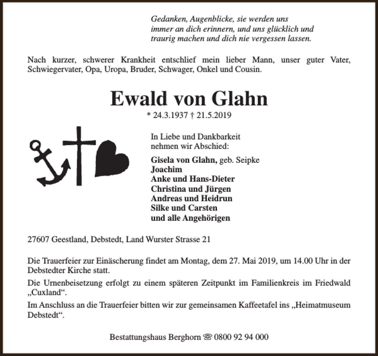 <p>Gedanken, Augenblicke, sie werden uns<br />immer an dich erinnern, und uns glücklich und<br />traurig machen und dich nie vergessen lassen.<br />Nach kurzer, schwerer Krankheit entschlief mein lieber Mann, unser guter Vater,<br />Schwiegervater, Opa, Uropa, Bruder, Schwager, Onkel und Cousin.</p><p>Ewald von Glahn<br />* 24.3.1937 † 21.5.2019</p><p>In Liebe und Dankbarkeit<br />nehmen wir Abschied:<br />Gisela von Glahn, geb. Seipke<br />Joachim<br />Anke und Hans-Dieter<br />Christina und Jürgen<br />Andreas und Heidrun<br />Silke und Carsten<br />und alle Angehörigen<br />27607 Geestland, Debstedt, Land Wurster Strasse 21<br />Die Trauerfeier zur Einäscherung findet am Montag, dem 27. Mai 2019, um 14.00 Uhr in der<br />Debstedter Kirche statt.<br />Die Urnenbeisetzung erfolgt zu einem späteren Zeitpunkt im Familienkreis im Friedwald<br />„Cuxland“.<br />Im Anschluss an die Trauerfeier bitten wir zur gemeinsamen Kaffeetafel ins „Heimatmuseum<br />Debstedt“.<br />Bestattungshaus Berghorn s 0800 92 94 000</p>