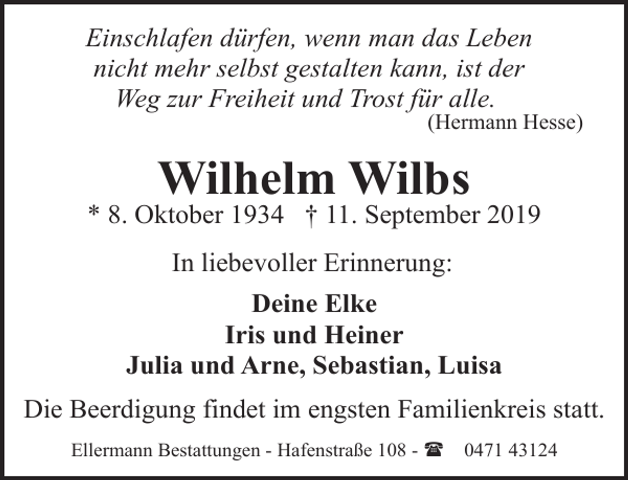 <p>Einschlafen dürfen, wenn man das Leben<br />nicht mehr selbst gestalten kann, ist der<br />Weg zur Freiheit und Trost für alle.</p><p>(Hermann Hesse)</p><p>Wilhelm Wilbs</p><p>* 8. Oktober 1934 † 11. September 2019<br />In liebevoller Erinnerung:<br />Deine Elke<br />Iris und Heiner<br />Julia und Arne, Sebastian, Luisa<br />Die Beerdigung findet im engsten Familienkreis statt.<br />Ellermann Bestattungen - Hafenstraße 108 - (</p><p>0471 43124</p>