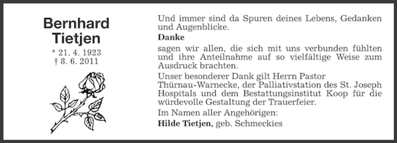 <p>Bernhard<br />Tietjen<br />* 21. 4. 1923<br />† 8. 6. 2011</p><p>Und immer sind da Spuren deines Lebens, Gedanken<br />und Augenblicke.<br />Danke<br />sagen wir allen, die sich mit uns verbunden fühlten<br />und ihre Anteilnahme auf so vielfältige Weise zum<br />Ausdruck brachten.<br />Unser besonderer Dank gilt Herrn Pastor<br />Thürnau-Warnecke, der Palliativstation des St. Joseph<br />Hospitals und dem Bestattungsinstitut Koop für die<br />würdevolle Gestaltung der Trauerfeier.<br />Im Namen aller Angehörigen:<br />Hilde Tietjen, geb. Schmeckies</p>