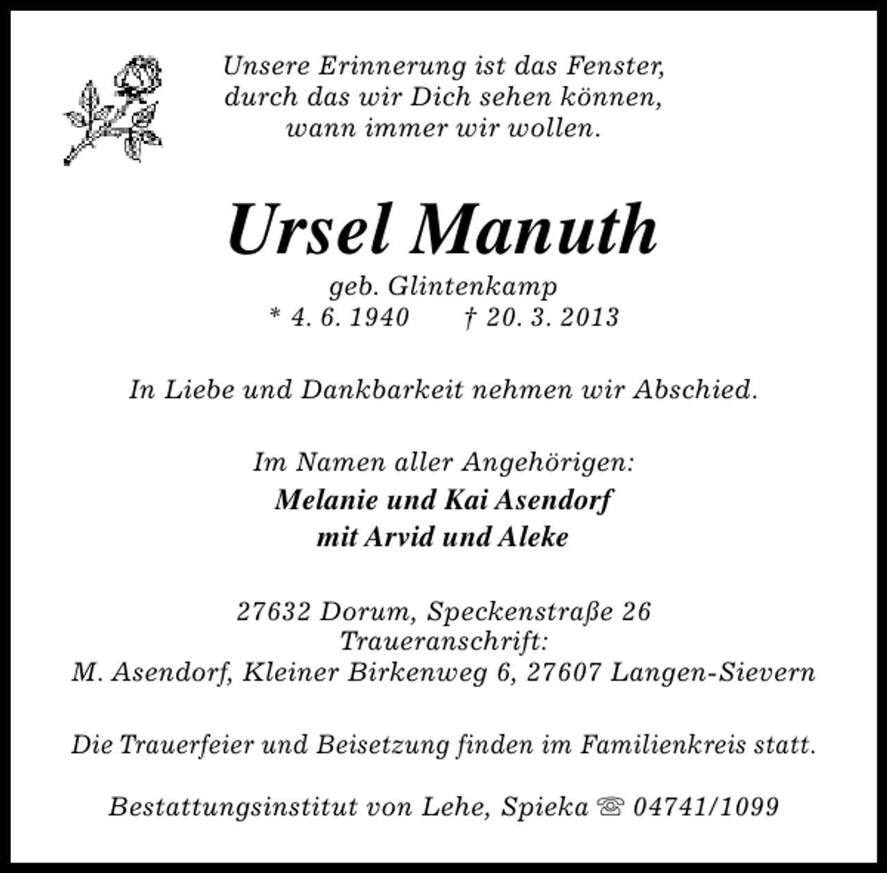 <p>Unsere Erinnerung ist das Fenster,<br />durch das wir Dich sehen können,<br />wann immer wir wollen.</p><p>Ursel Manuth<br />geb. Glintenkamp<br />* 4. 6. 1940<br />† 20. 3. 2013</p><p>In Liebe und Dankbarkeit nehmen wir Abschied.<br />Im Namen aller Angehörigen:</p><p>Melanie und Kai Asendorf<br />mit Arvid und Aleke</p><p>27632 Dorum, Speckenstraße 26<br />Traueranschrift:<br />M. Asendorf, Kleiner Birkenweg 6, 27607 Langen-Sievern<br />Die Trauerfeier und Beisetzung finden im Familienkreis statt.<br />Bestattungsinstitut von Lehe, Spieka s 04741/1099</p>
