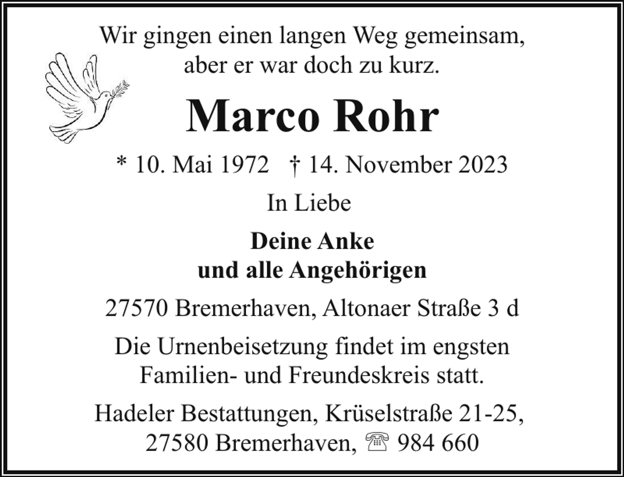 <p>Wir gingen einen langen Weg gemeinsam,<br />aber er war doch zu kurz.</p><p>Marco Rohr<br />* 10. Mai 1972 † 14. November 2023<br />In Liebe<br />Deine Anke<br />und alle Angehörigen<br />27570 Bremerhaven, Altonaer Straße 3 d<br />Die Urnenbeisetzung findet im engsten<br />Familien- und Freundeskreis statt.<br />Hadeler Bestattungen, Krüselstraße 21-25,<br />27580 Bremerhaven, ' 984 660</p>