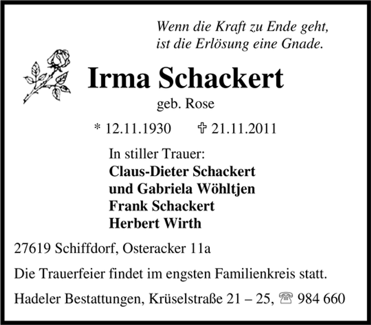 <p>Wenn die Kraft zu Ende geht,<br />ist die Erlösung eine Gnade.</p><p>Irma Schackert<br />geb. Rose</p><p>* 12.11.1930</p><p>21.11.2011</p><p>In stiller Trauer:<br />Claus-Dieter Schackert<br />und Gabriela Wöhltjen<br />Frank Schackert<br />Herbert Wirth<br />27619 Schiffdorf, Osteracker 11a<br />Die Trauerfeier findet im engsten Familienkreis statt.<br />Hadeler Bestattungen, Krüselstraße 21 – 25, 984 660</p>