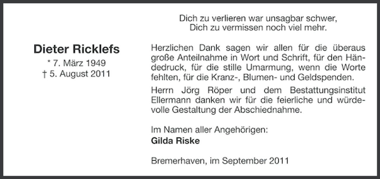<p>Dich zu verlieren war unsagbar schwer,<br />Dich zu vermissen noch viel mehr.</p><p>Dieter Ricklefs<br />* 7. März 1949<br />† 5. August 2011</p><p>Herzlichen Dank sagen wir allen für die überaus<br />große Anteilnahme in Wort und Schrift, für den Händedruck, für die stille Umarmung, wenn die Worte<br />fehlten, für die Kranz-, Blumen- und Geldspenden.<br />Herrn Jörg Röper und dem Bestattungsinstitut<br />Ellermann danken wir für die feierliche und würdevolle Gestaltung der Abschiednahme.<br />Im Namen aller Angehörigen:<br />Gilda Riske<br />Bremerhaven, im September 2011</p>