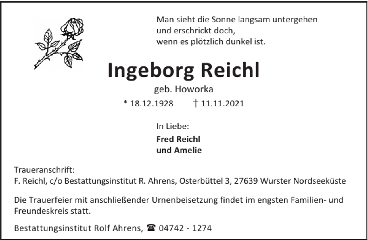 <p>Man sieht die Sonne langsam untergehen<br />und erschrickt doch,<br />wenn es plötzlich dunkel ist.</p><p>Ingeborg Reichl<br />geb. Howorka</p><p>* 18.12.1928</p><p>† 11.11.2021</p><p>In Liebe:<br />Fred Reichl<br />und Amelie<br />Traueranschrift:<br />F. Reichl, c/o Bestattungsinstitut R. Ahrens, Osterbüttel 3, 27639 Wurster Nordseeküste<br />Die Trauerfeier mit anschließender Urnenbeisetzung findet im engsten Familien- und<br />Freundeskreis statt.<br />Bestattungsinstitut Rolf Ahrens,  04742 - 1274</p>