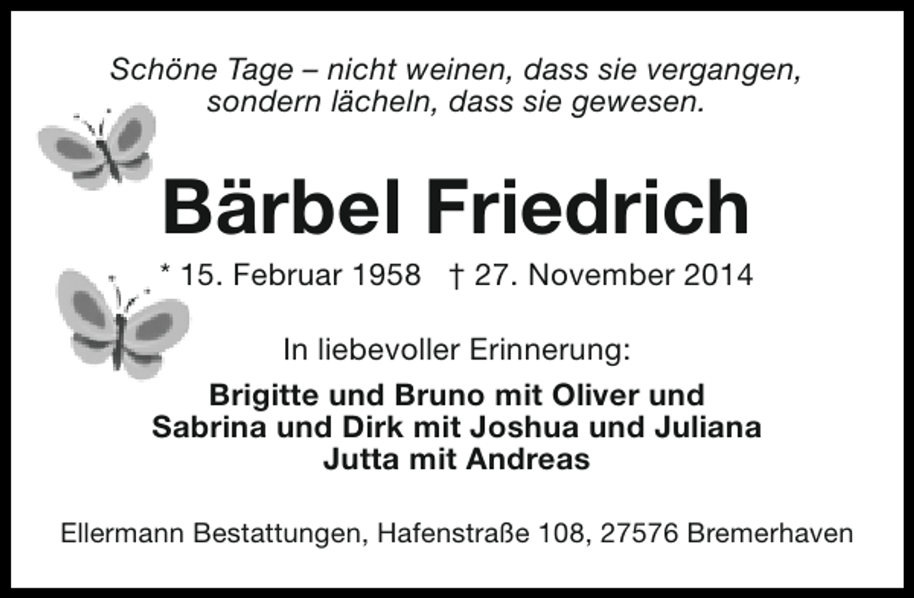 <p>Schöne Tage – nicht weinen, dass sie vergangen,<br />sondern lächeln, dass sie gewesen.</p><p>Bärbel Friedrich</p><p>* 15. Februar 1958 † 27. November 2014<br />In liebevoller Erinnerung:<br />Brigitte und Bruno mit Oliver und<br />Sabrina und Dirk mit Joshua und Juliana<br />Jutta mit Andreas<br />Ellermann Bestattungen, Hafenstraße 108, 27576 Bremerhaven</p>