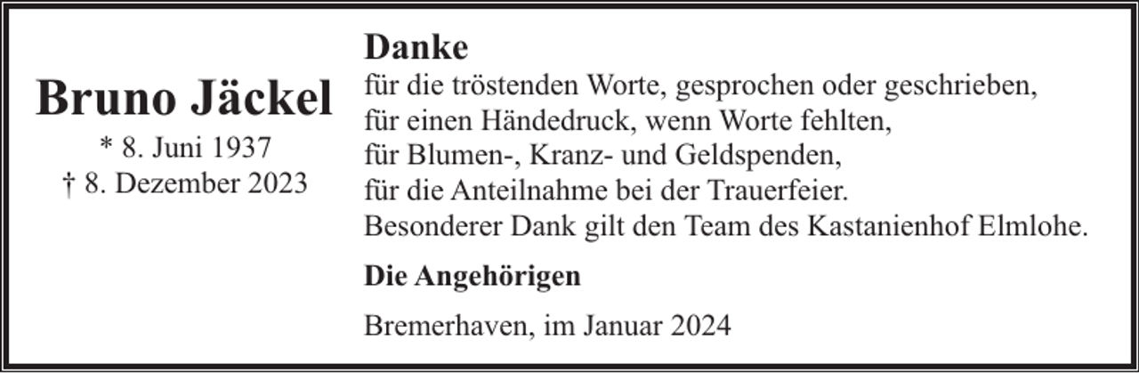 <p>Bruno Jäckel<br />* 8. Juni 1937<br />† 8. Dezember 2023</p><p>Danke</p><p>für die tröstenden Worte, gesprochen oder geschrieben,<br />für einen Händedruck, wenn Worte fehlten,<br />für Blumen-, Kranz- und Geldspenden,<br />für die Anteilnahme bei der Trauerfeier.<br />Besonderer Dank gilt den Team des Kastanienhof Elmlohe.<br />Die Angehörigen<br />Bremerhaven, im Januar 2024</p>