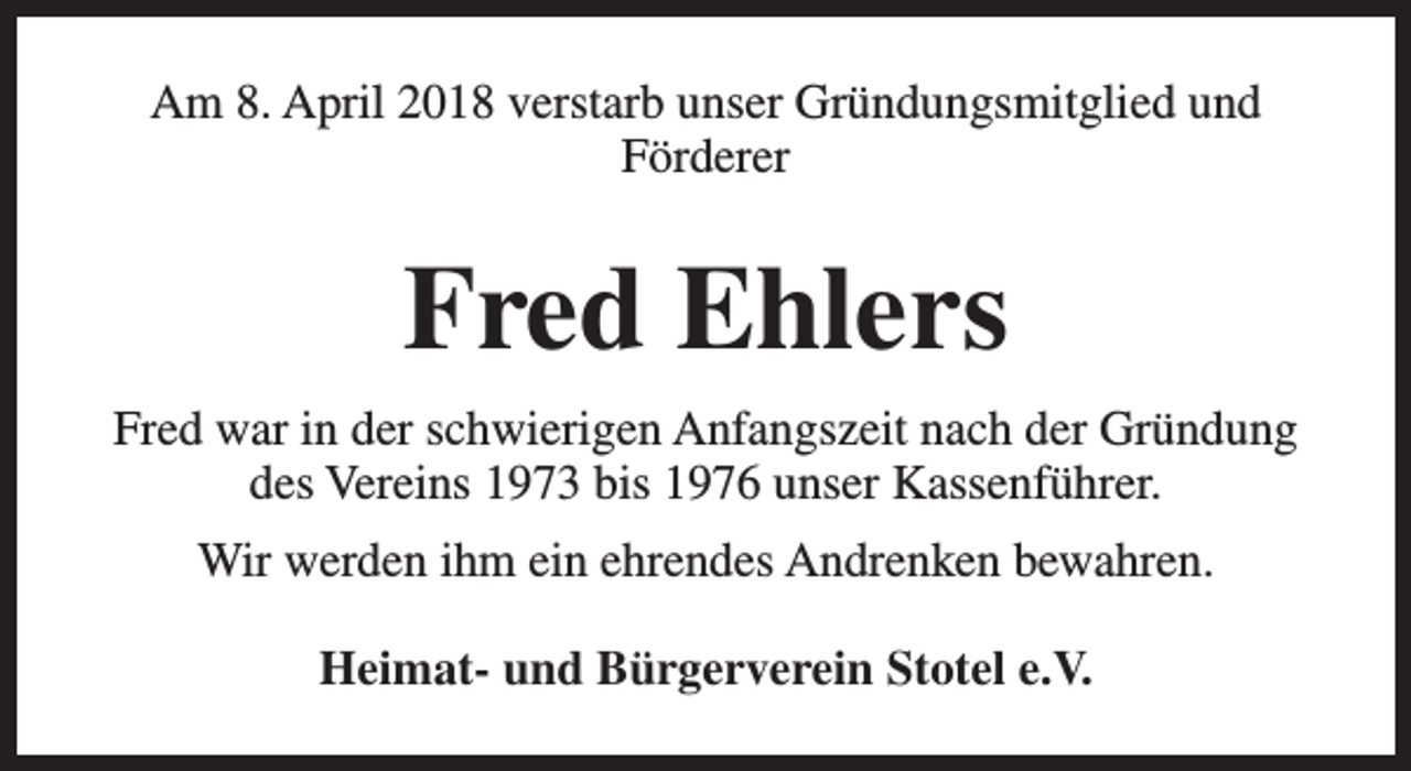 <p>Am 8. April 2018 verstarb unser Gründungsmitglied und<br />Förderer</p><p>Fred Ehlers<br />Fred war in der schwierigen Anfangszeit nach der Gründung<br />des Vereins 1973 bis 1976 unser Kassenführer.<br />Wir werden ihm ein ehrendes Andrenken bewahren.<br />Heimat- und Bürgerverein Stotel e.V.</p>