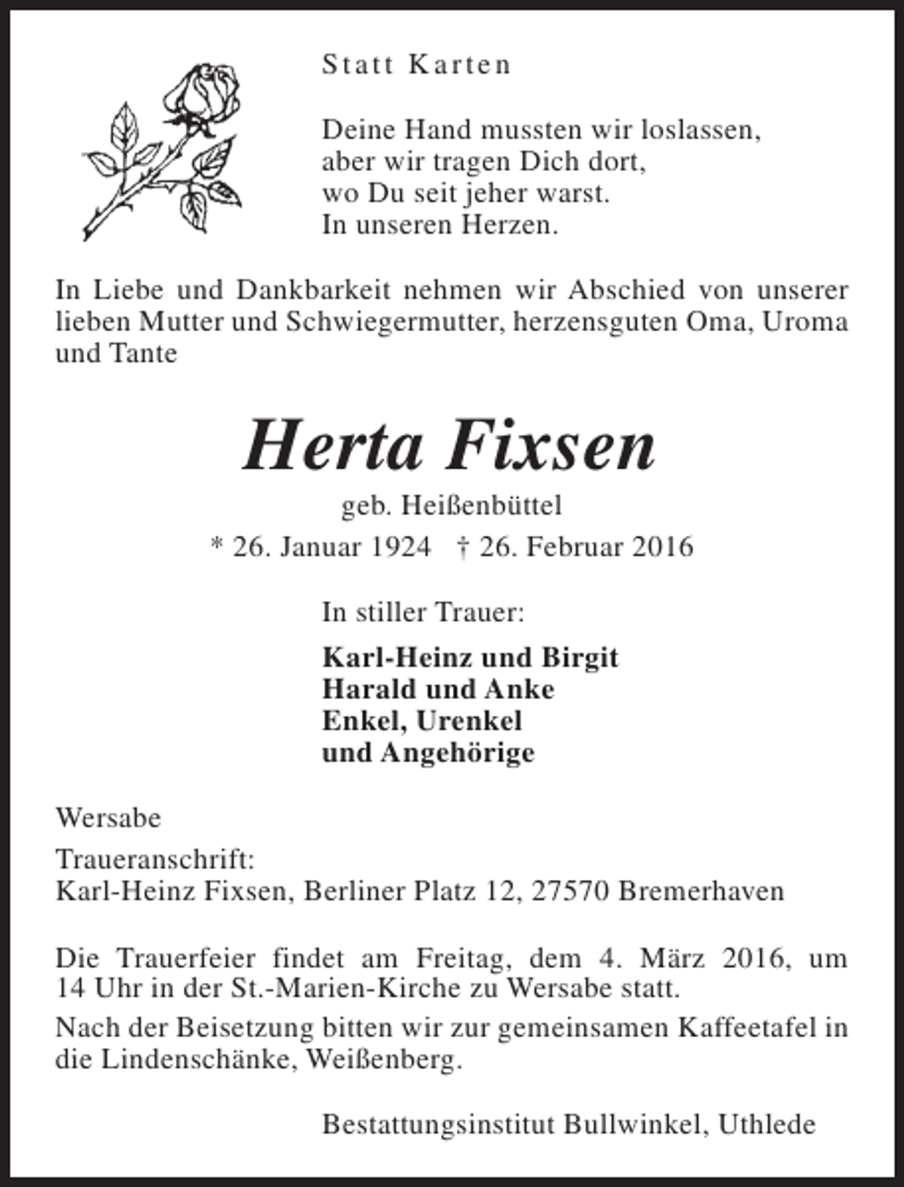 <p>Statt Karten<br />Deine Hand mussten wir loslassen,<br />aber wir tragen Dich dort,<br />wo Du seit jeher warst.<br />In unseren Herzen.<br />In Liebe und Dankbarkeit nehmen wir Abschied von unserer<br />lieben Mutter und Schwiegermutter, herzensguten Oma, Uroma<br />und Tante</p><p>Herta Fixsen</p><p>geb. Heißenbüttel<br />* 26. Januar 1924 † 26. Februar 2016<br />In stiller Trauer:<br />Karl-Heinz und Birgit<br />Harald und Anke<br />Enkel, Urenkel<br />und Angehörige<br />Wersabe<br />Traueranschrift:<br />Karl-Heinz Fixsen, Berliner Platz 12, 27570 Bremerhaven<br />Die Trauerfeier findet am Freitag, dem 4. März 2016, um<br />14 Uhr in der St.-Marien-Kirche zu Wersabe statt.<br />Nach der Beisetzung bitten wir zur gemeinsamen Kaffeetafel in<br />die Lindenschänke, Weißenberg.<br />Bestattungsinstitut Bullwinkel, Uthlede</p>