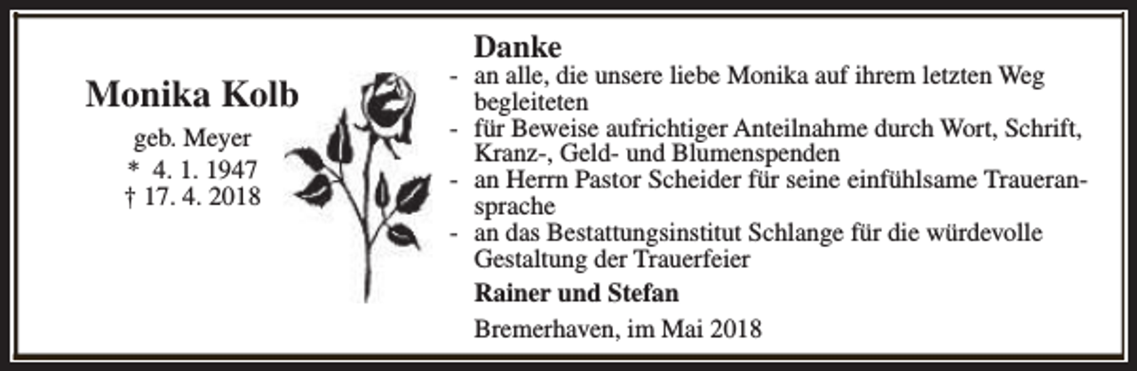 <p>Danke</p><p>Monika Kolb<br />geb. Meyer<br />* 4. 1. 1947<br />† 17. 4. 2018</p><p>- an alle, die unsere liebe Monika auf ihrem letzten Weg<br />begleiteten<br />- für Beweise aufrichtiger Anteilnahme durch Wort, Schrift,<br />Kranz-, Geld- und Blumenspenden<br />- an Herrn Pastor Scheider für seine einfühlsame Traueransprache<br />- an das Bestattungsinstitut Schlange für die würdevolle<br />Gestaltung der Trauerfeier<br />Rainer und Stefan<br />Bremerhaven, im Mai 2018</p>