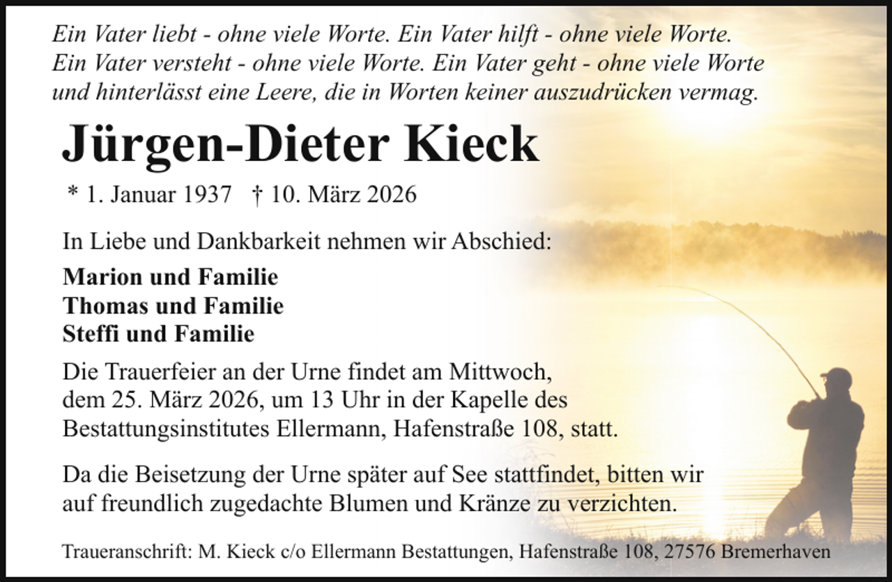 <p>Ein Vater liebt - ohne viele Worte. Ein Vater hilft - ohne viele Worte.<br />Ein Vater versteht - ohne viele Worte. Ein Vater geht - ohne viele Worte<br />und hinterlässt eine Leere, die in Worten keiner auszudrücken vermag.</p><p>Jürgen-Dieter Kieck<br />* 1. Januar 1937 † 10. März 2026</p><p>In Liebe und Dankbarkeit nehmen wir Abschied:<br />Marion und Familie<br />Thomas und Familie<br />Steffi und Familie<br />Die Trauerfeier an der Urne findet am Mittwoch,<br />dem 25. März 2026, um 13 Uhr in der Kapelle des<br />Bestattungsinstitutes Ellermann, Hafenstraße 108, statt.<br />Da die Beisetzung der Urne später auf See stattfindet, bitten wir<br />auf freundlich zugedachte Blumen und Kränze zu verzichten.<br />Traueranschrift: M. Kieck c/o Ellermann Bestattungen, Hafenstraße 108, 27576 Bremerhaven</p>