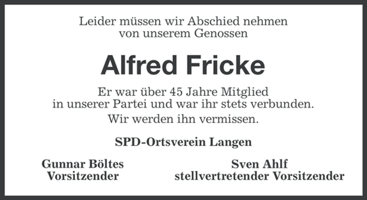 <p>Leider müssen wir Abschied nehmen<br />von unserem Genossen</p><p>Alfred Fricke<br />Er war über 45 Jahre Mitglied<br />in unserer Partei und war ihr stets verbunden.<br />Wir werden ihn vermissen.<br />SPD-Ortsverein Langen<br />Gunnar Böltes<br />Vorsitzender</p><p>Sven Ahlf<br />stellvertretender Vorsitzender</p>