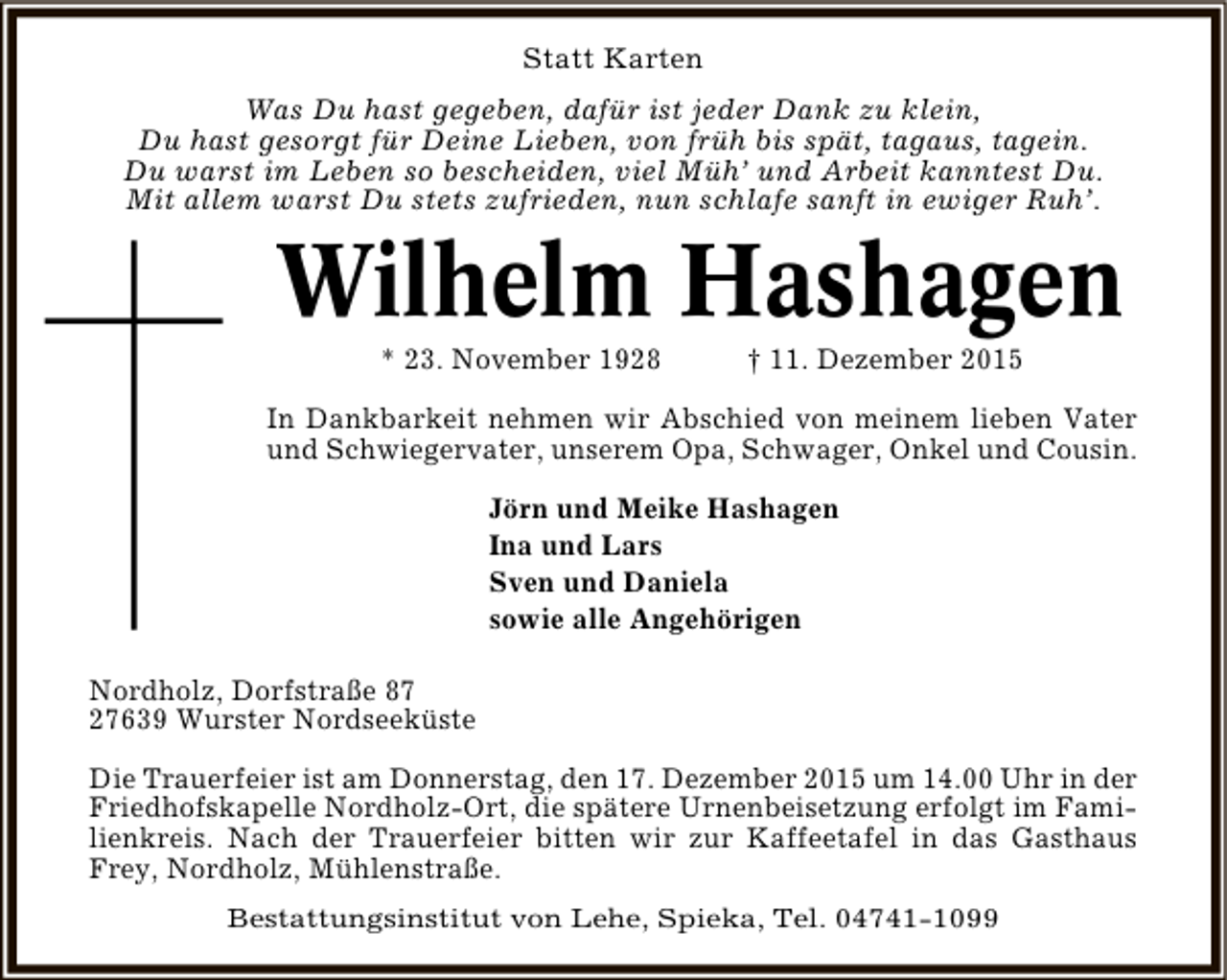 <p>Statt Karten<br />Was Du hast gegeben, dafür ist jeder Dank zu klein,<br />Du hast gesorgt für Deine Lieben, von früh bis spät, tagaus, tagein.<br />Du warst im Leben so bescheiden, viel Müh’ und Arbeit kanntest Du.<br />Mit allem warst Du stets zufrieden, nun schlafe sanft in ewiger Ruh’.</p><p>Wilhelm Hashagen<br />* 23. November 1928</p><p>† 11. Dezember 2015</p><p>In Dankbarkeit nehmen wir Abschied von meinem lieben Vater<br />und Schwiegervater, unserem Opa, Schwager, Onkel und Cousin.<br />Jörn und Meike Hashagen<br />Ina und Lars<br />Sven und Daniela<br />sowie alle Angehörigen<br />Nordholz, Dorfstraße 87<br />27639 Wurster Nordseeküste<br />Die Trauerfeier ist am Donnerstag, den 17. Dezember 2015 um 14.00 Uhr in der<br />Friedhofskapelle Nordholz-Ort, die spätere Urnenbeisetzung erfolgt im Familienkreis. Nach der Trauerfeier bitten wir zur Kaffeetafel in das Gasthaus<br />Frey, Nordholz, Mühlenstraße.<br />Bestattungsinstitut von Lehe, Spieka, Tel. 04741-1099</p>