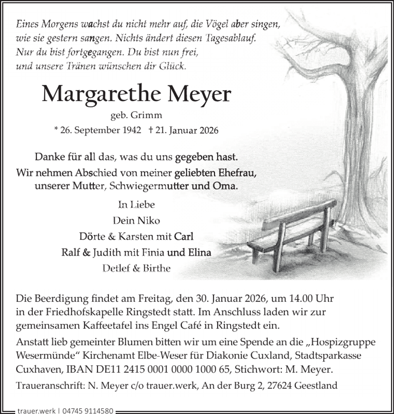 <p>Eines Morgens wachst du nicht mehr auf, die Vögel aber singen,<br />wie sie gestern sangen. Nichts ändert diesen Tagesablauf.<br />Nur du bist fortgegangen. Du bist nun frei,<br />und unsere Tränen wünschen dir Glück.</p>
<p>Marggarethe Meyer<br />geb. Grimm</p>
<p>* 26. September 1942 † 21. Januar 2026</p>
<p>Danke für alll das, was du uns gegeben hast.<br />Wir nehmen Absschied von meiner geliebten Ehefrau,<br />unserer Mutt<br />tteer, Schwiegermutt<br />tt<br />tteer und Oma.<br />In Liebe<br />Dein Niko<br />Dö<br />örte &amp; Karsten mit Carl<br />Ralf &amp; Judith mit Finia und Elina<br />Detlef &amp; Birthe<br />Die Beerdigung ﬁndet am Freitag, den 30. Januar 2026, um 14.00 Uhr<br />in der Friedhofskapelle Ringstedt statt. Im Anschluss laden wir zur<br />gemeinsamen Kaﬀeetafel ins Engel Café in Ringstedt ein.<br />Anstatt lieb gemeinter Blumen bitten wir um eine Spende an die „Hospizgruppe<br />Wesermünde“ Kirchenamt Elbe-Weser für Diakonie Cuxland, Stadtsparkasse<br />Cuxhaven, IBAN DE11 2415 0001 0000 1000 65, Stichwort: M. Meyer.<br />Traueranschrift: N. Meyer c/o trauer.werk, An der Burg 2, 27624 Geestland<br />trauer.werk | 04745 9114580</p>