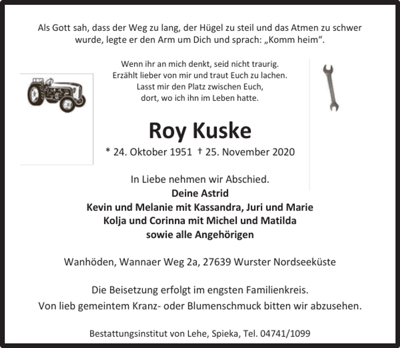 <p>Als Gott sah, dass der Weg zu lang, der Hügel zu steil und das Atmen zu schwer<br />wurde, legte er den Arm um Dich und sprach: „Komm heim“.<br />Wenn ihr an mich denkt, seid nicht traurig.<br />Erzählt lieber von mir und traut Euch zu lachen.<br />Lasst mir den Platz zwischen Euch,<br />dort, wo ich ihn im Leben hatte.</p><p>Roy Kuske</p><p>* 24. Oktober 1951 † 25. November 2020<br />In Liebe nehmen wir Abschied.<br />Deine Astrid<br />Kevin und Melanie mit Kassandra, Juri und Marie<br />Kolja und Corinna mit Michel und Matilda<br />sowie alle Angehörigen<br />Wanhöden, Wannaer Weg 2a, 27639 Wurster Nordseeküste<br />Die Beisetzung erfolgt im engsten Familienkreis.<br />Von lieb gemeintem Kranz- oder Blumenschmuck bitten wir abzusehen.<br />Bestattungsinstitut von Lehe, Spieka, Tel. 04741/1099</p>