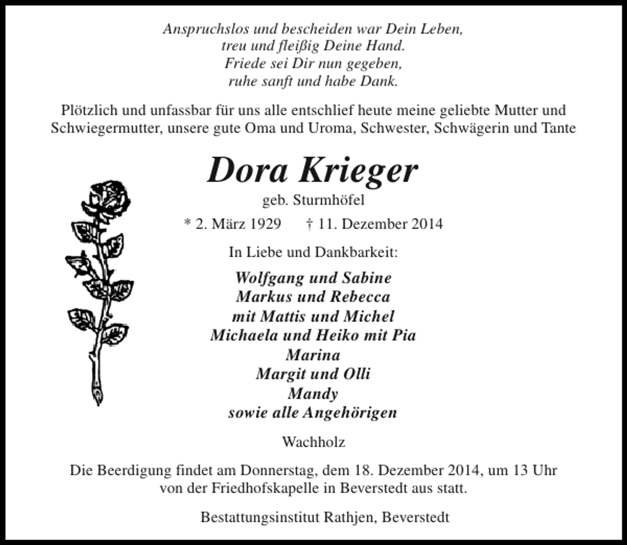 <p>Anspruchslos und bescheiden war Dein Leben,<br />treu und fleißig Deine Hand.<br />Friede sei Dir nun gegeben,<br />ruhe sanft und habe Dank.<br />Plötzlich und unfassbar für uns alle entschlief heute meine geliebte Mutter und<br />Schwiegermutter, unsere gute Oma und Uroma, Schwester, Schwägerin und Tante</p><p>Dora Krieger<br />geb. Sturmhöfel</p><p>* 2. März 1929</p><p>† 11. Dezember 2014</p><p>In Liebe und Dankbarkeit:</p><p>Wolfgang und Sabine<br />Markus und Rebecca<br />mit Mattis und Michel<br />Michaela und Heiko mit Pia<br />Marina<br />Margit und Olli<br />Mandy<br />sowie alle Angehörigen<br />Wachholz<br />Die Beerdigung findet am Donnerstag, dem 18. Dezember 2014, um 13 Uhr<br />von der Friedhofskapelle in Beverstedt aus statt.<br />Bestattungsinstitut Rathjen, Beverstedt</p>