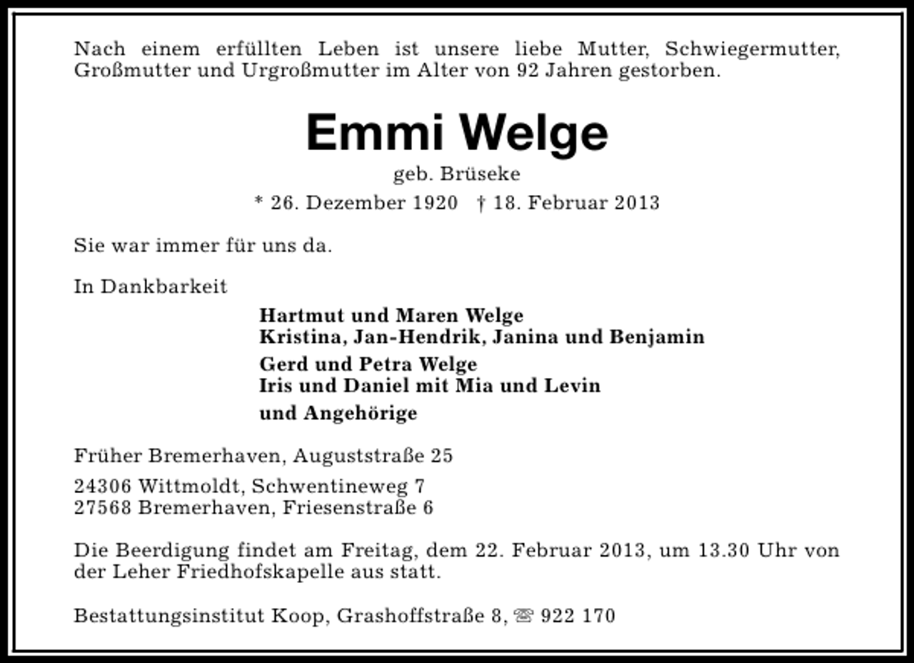 <p>Nach einem erfüllten Leben ist unsere liebe Mutter, Schwiegermutter,<br />Großmutter und Urgroßmutter im Alter von 92 Jahren gestorben.</p><p>Emmi Welge</p><p>geb. Brüseke<br />* 26. Dezember 1920 † 18. Februar 2013<br />Sie war immer für uns da.<br />In Dankbarkeit<br />Hartmut und Maren Welge<br />Kristina, Jan-Hendrik, Janina und Benjamin<br />Gerd und Petra Welge<br />Iris und Daniel mit Mia und Levin<br />und Angehörige<br />Früher Bremerhaven, Auguststraße 25<br />24306 Wittmoldt, Schwentineweg 7<br />27568 Bremerhaven, Friesenstraße 6<br />Die Beerdigung findet am Freitag, dem 22. Februar 2013, um 13.30 Uhr von<br />der Leher Friedhofskapelle aus statt.<br />Bestattungsinstitut Koop, Grashoffstraße 8, s 922 170</p>