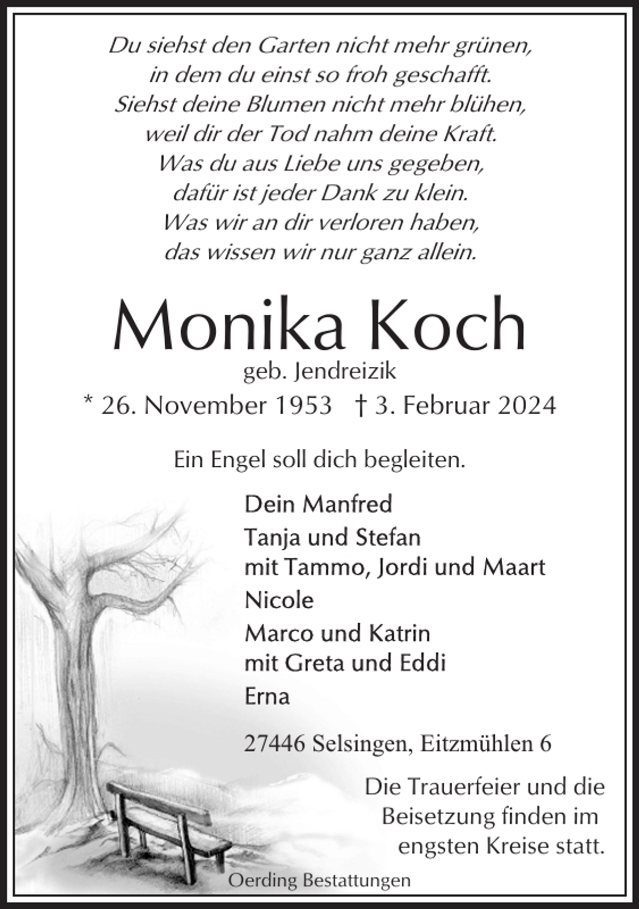 <p>Du siehst den Garten nicht mehr grünen,<br />in dem du einst so froh geschafft.<br />Siehst deine Blumen nicht mehr blühen,<br />weil dir der Tod nahm deine Kraft.<br />Was du aus Liebe uns gegeben,<br />dafür ist jeder Dank zu klein.<br />Was wir an dir verloren haben,<br />das wissen wir nur ganz allein.</p><p>Monika Koch<br />geb. Jendreizik</p><p>* 26. November 1953 † 3. Februar 2024<br />Ein Engel soll dich begleiten.</p><p>27446 Selsingen, Eitzmühlen 6<br />Die Trauerfeier und die<br />Beisetzung finden im<br />engsten Kreise statt.<br />Oerding Bestattungen</p>