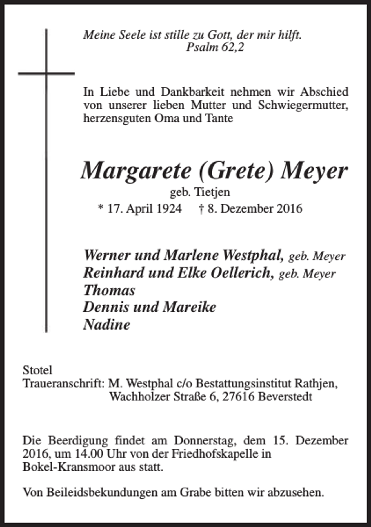 <p>Meine Seele ist stille zu Gott, der mir hilft.<br />Psalm 62,2<br />In Liebe und Dankbarkeit nehmen wir Abschied<br />von unserer lieben Mutter und Schwiegermutter,<br />herzensguten Oma und Tante</p><p>Margarete (Grete) Meyer<br />geb. Tietjen<br />* 17. April 1924 † 8. Dezember 2016</p><p>Werner und Marlene Westphal, geb. Meyer<br />Reinhard und Elke Oellerich, geb. Meyer<br />Thomas<br />Dennis und Mareike<br />Nadine<br />Stotel<br />Traueranschrift: M. Westphal c/o Bestattungsinstitut Rathjen,<br />Wachholzer Straße 6, 27616 Beverstedt<br />Die Beerdigung findet am Donnerstag, dem 15. Dezember<br />2016, um 14.00 Uhr von der Friedhofskapelle in<br />Bokel-Kransmoor aus statt.<br />Von Beileidsbekundungen am Grabe bitten wir abzusehen.</p>
