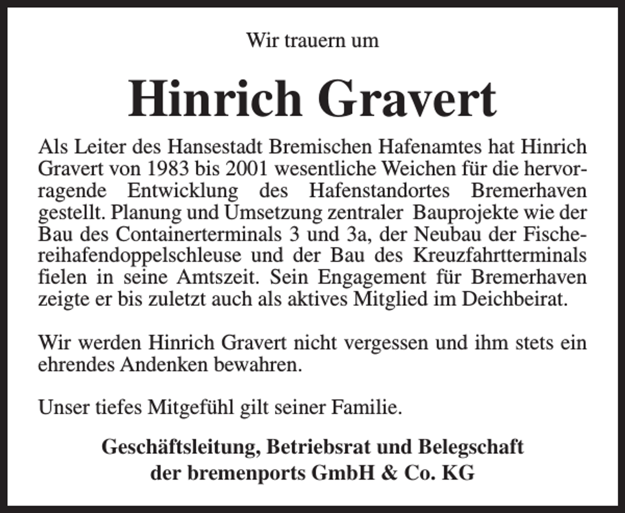 <p>Wir trauern um</p><p>Hinrich Gravert</p><p>Als Leiter des Hansestadt Bremischen Hafenamtes hat Hinrich<br />Gravert von 1983 bis 2001 wesentliche Weichen für die hervorragende Entwicklung des Hafenstandortes Bremerhaven<br />gestellt. Planung und Umsetzung zentraler Bauprojekte wie der<br />Bau des Containerterminals 3 und 3a, der Neubau der Fischereihafendoppelschleuse und der Bau des Kreuzfahrtterminals<br />fielen in seine Amtszeit. Sein Engagement für Bremerhaven<br />zeigte er bis zuletzt auch als aktives Mitglied im Deichbeirat.<br />Wir werden Hinrich Gravert nicht vergessen und ihm stets ein<br />ehrendes Andenken bewahren.<br />Unser tiefes Mitgefühl gilt seiner Familie.<br />Geschäftsleitung, Betriebsrat und Belegschaft<br />der bremenports GmbH &amp; Co. KG</p>