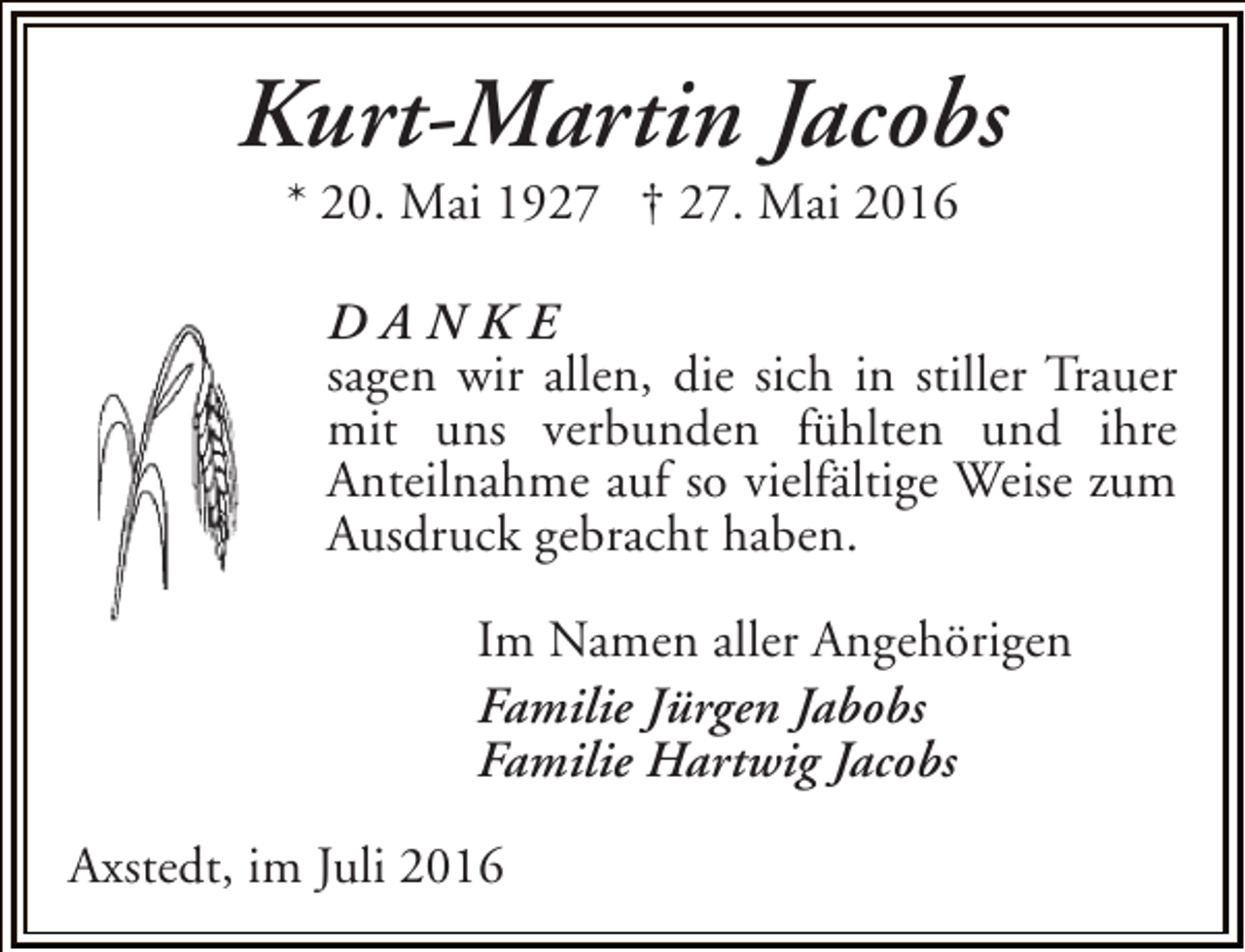 <p>Kurt-Martin Jacobs<br />* 20. Mai 1927 † 27. Mai 2016</p><p>DANKE<br />sagen wir allen, die sich in stiller Trauer<br />mit uns verbunden fühlten und ihre<br />Anteilnahme auf so vielfältige Weise zum<br />Ausdruck gebracht haben.<br />Im Namen aller Angehörigen<br />Familie Jürgen Jabobs<br />Familie Hartwig Jacobs<br />Axstedt, im Juli 2016</p>