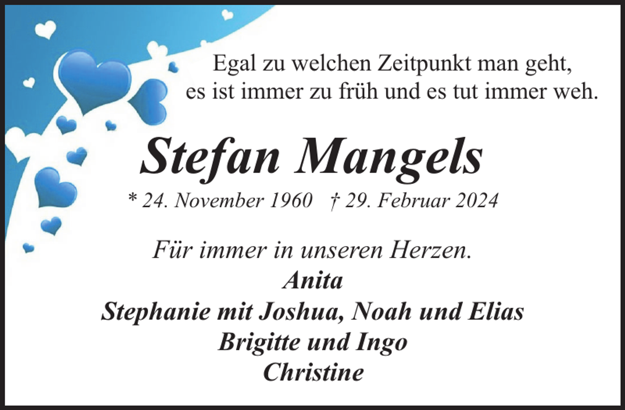 <p>Egal zu welchen Zeitpunkt man geht,<br />es ist immer zu früh und es tut immer weh.</p><p>Stefan Mangels</p><p>* 24. November 1960 † 29. Februar 2024</p><p>Für immer in unseren Herzen.<br />Anita<br />Stephanie mit Joshua, Noah und Elias<br />Brigitte und Ingo<br />Christine</p>